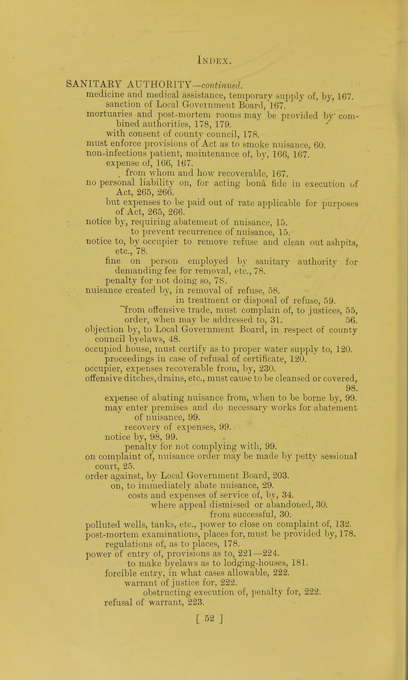 SANITARY AVTKOmTY-continued. medicine and medical assistance, temporary suijply of, by, 167. sanction of Local Government Board,']67. mortuaries and post-mortem rooms may be provided by com- bined authorities, 178, 179. with consent of county council, 178. must enforce provisions of Act as to smoke nuisance, 60. non-infectious patient, maintenance of, by, 1G6, 167. expense of, 166, 167. . from Avhom and how recoverable, 167. no personal liability on, for acting bona fide in execution of Act, 265, 266. but expenses to be paid out of rate applicable for purposes of Act, 265, 266. notice by, requiring abatement of nuisance, 15. to prevent recurrence of nuisance, 15. notice to, by occupier to remove refuse and clean out ashpits, etc., 78. fine on person employed by sanitary authority for demanding fee for removal, etc., 78. penalty for not doing so, 78. nuisance created by, in removal of refuse, 58. in treatment or disposal of refuse, 59. from offensive trade, must complain of, to justices, 55, order, when may be addressed to, 31. ' 56. objection by, to Local Government Board, in respect of county council byelaws, 48. t)ccu]Died house, must certify as to roper water supply to, 120. proceedings in case of refusal of certificate, 120. occupier, expenses recoverable from, by, 230. offensive ditches, drains, etc., must cause to be cleansed or covered, 98. expense of abating nuisance from, when to be borne by, 99. may enter premises and do necessary works for abatement of nuisance, 99. recovery of expenses, 99. notice by, 98, 99. penalty for not complying with, 99. on complaint of, nuisance order may be made by pett} sessional court, 25. order against, by Local Government Board, 203. on, to immediately abate nuisance, 29. costs and expenses of service of, by, 34. where appeal dismissed or abandoned, 30. from successful, 30. polluted wells, tanks, etc., power to close on complaint of, 132. post-mortem examinations, places for, must be jirovided by, 178. regulations of, as to places, 178. power of entry of, provisiims as to, 221—224. to make byelaws as to lodging-houses, 181. forcible entry, in wdiat cases allowable, 222. warrant of justice for, 222. obstructing execution of, penalty for, 222. refusal of warrant, 223.