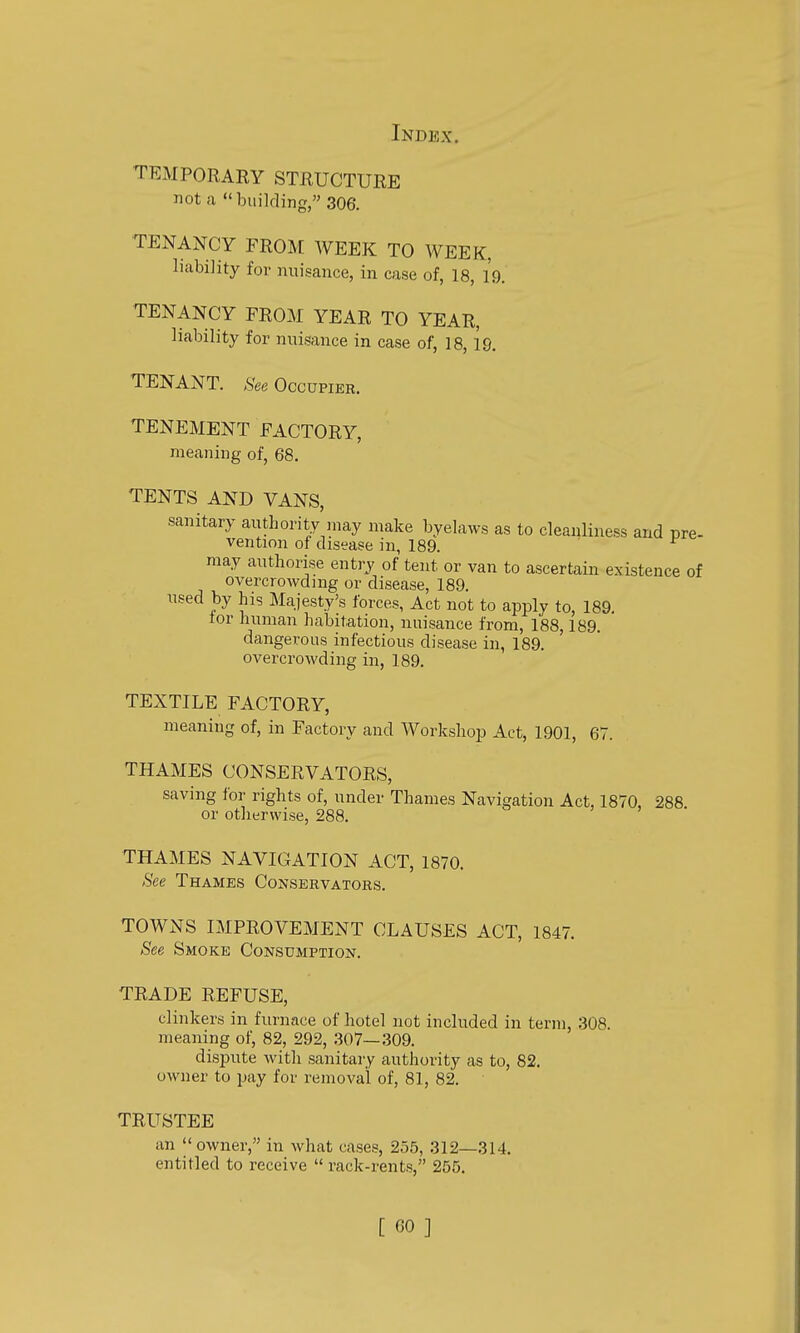 TEMPORARY STRUCTURE not a building, 306. TENANCY FROM WEEK TO WEEK, liability for nuisance, in case of, 18, 19. TENANCY FROM YEAR TO YEAR, liability for nuisance in case of, 18, 19. TENANT. ,S'ee Occupier. TENEMENT FACTORY, meaning of, 68. TENTS AND VANS, sanitary authority may make byelaws as to cleanliness and pre- vention of disease in, 189. may authorise entry of tent or van to ascertain existence of overcrowding or disease, 189. nsed by his Majesty's forces, Act not to apply to, 189. lor human habitation, nuisance from, 188,189. dangerous infectious disease in, 189. overcrowding in, 189. TEXTILE FACTORY, meaning of, in Factory and Workshop Act, 1901, 67. THAMES CONSERVATORS, saving for rights of, under Thames Navigation Act, 1870, 288 or otherwise, 288. THAMES NAVIGATION ACT, 1870. See Thames Conservators. TOWNS IMPROVEMENT CLAUSES ACT, 1847. See Smoke Consumption. TRADE REFUSE, clinkers in furnace of hotel not included in term, 308. meaning of, 82, 292, 307—309. dispute with sanitary authority as to, 82. OAvner to pay for removal of, 81, 82. TRUSTEE an owner, in what cases, 255, 312—314. entitled to receive  rack-rents, 255.