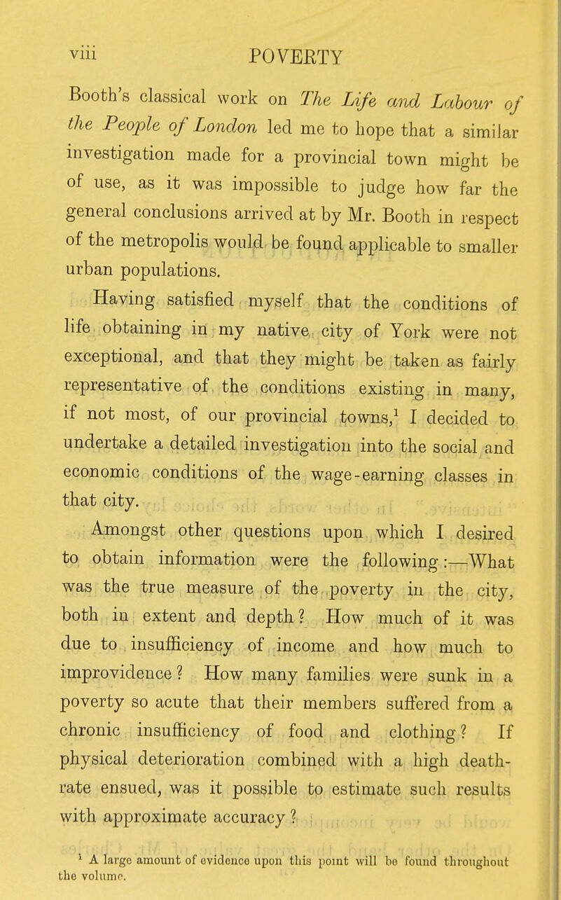 Booth's classical work on The Life and Labour of the People of London led me to hope that a similar investigation made for a provincial town might be of use, as it was impossible to judge how far the general conclusions arrived at by Mr. Booth in respect of the metropolis would be fouud applicable to smaller urban populations. Having satisfied myself that the conditions of life obtaining in my native city of York were not exceptional, and that they might be taken as fairly representative of the conditions existing in many, if not most, of our provincial towns,^ I decided to undertake a detailed investigation into the social and economic conditions of the wage-earning classes in that city. Amongst other questions upon which I desired to obtain information were the following:—What was the true measure of the poverty in the city, both in extent and depth? How much of it was due to insufficiency of income and how much to improvidence ? How many families were sunk in a poverty so acute that their members suffered from a chronic insufficiency of food and clothing? If physical deterioration combined with a high death- rate ensued, was it possible to estimate such results with approximate accuracy ? 1 A large amount of evidence upon tliis point will bo found throughout the volump.