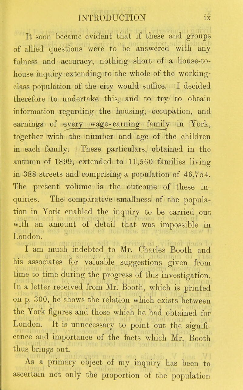 It soon became evident that if these and groups of allied questions were to be answered with any fulness and accuracy, nothing short of a house-to- house inquiry extending to the whole of the working- class population of the city would suffice. I decided therefore to undertake this, and to try to obtain information regarding the housing, occupation, and earnings of every wage-earning family in York, together with the number and age of the children in each family. These particulars, obtained in the autumn of 1899, extended to 11,560 families living in 388 streets and comprising a population of 46,754. The present volume is the outcome of these in- quiries. The comparative smallness of the popula- tion in York enabled the inquiry to be carried out with an amount of detail that was impossible in London. I am much indebted to Mr. Charles Booth and his associates for valuable suggestions given from time to time during the progress of this investigation. In a letter received from Mr. Booth, which is printed on p. 300, he shows the relation which exists between the York figures and those which he had obtained for London. It is unnecessary to point out the signifi- cance and importance of the facts which Mr. Booth thus brings out. As a primary object o^ my inquiry has been to ascertain not only the proportion of the population