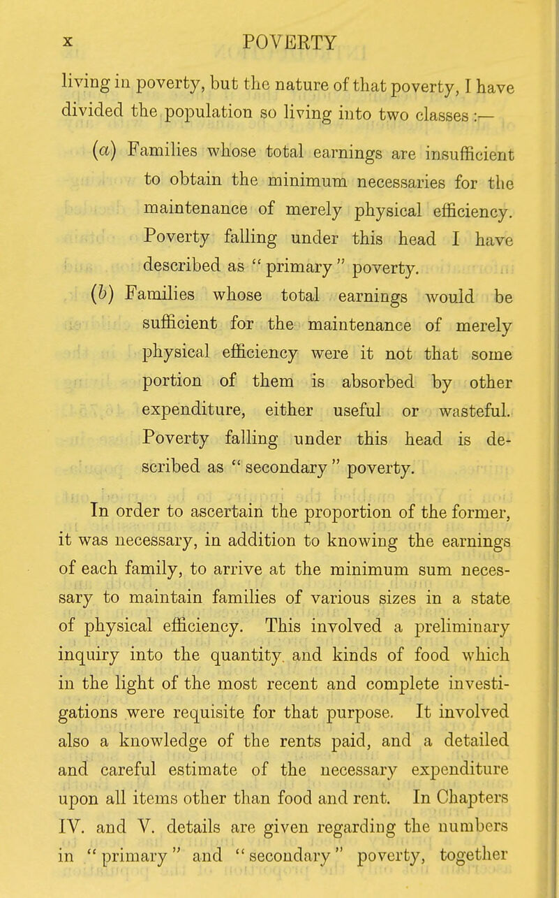 living in poverty, but the nature of that poverty, I have divided the population so living into two classes :^ (a) Families whose total earnings are insufficient to obtain the minimum necessaries for the maintenance of merely physical efficiency. Poverty falling under this head I have described as  primary  poverty. (h) Families whose total earnings would be sufficient for the maintenance of merely physical efficiency were it not that some portion of them is absorbed by other expenditure, either useful or wasteful. Poverty falling under this head is de- scribed as  secondary  poverty. In order to ascertain the proportion of the former, it was necessary, in addition to knowing the earnings of each family, to arrive at the minimum sum neces- sary to maintain families of various sizes in a state of physical efficiency. This involved a preliminary inquiry into the quantity, and kinds of food which in the light of the most recent and complete investi- gations were requisite for that purpose. It involved also a knowledge of the rents paid, and a detailed and careful estimate of the necessary expenditure upon all items other than food and rent. In Chaj)ters IV. and V. details are given regarding the numbers in primary and secondary poverty, together