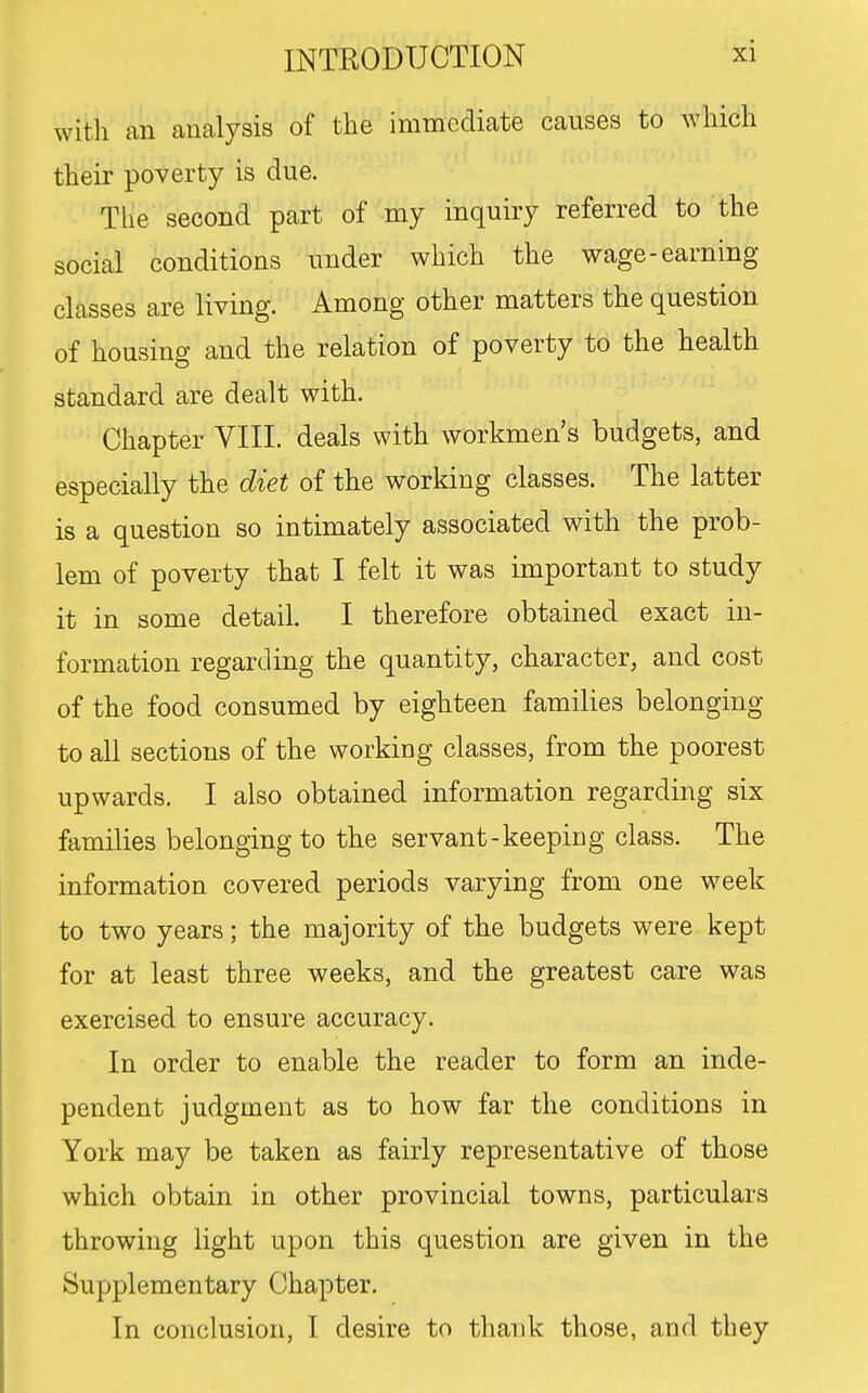 with an analysis of the immediate causes to which their poverty is due. The second part of my inquiry referred to the social conditions under which the wage-earning classes are living. Among other matters the question of housing and the relation of poverty to the health standard are dealt with. Chapter VIII. deals with workmen's budgets, and especially the diet of the working classes. The latter is a question so intimately associated with the prob- lem of poverty that I felt it was important to study it in some detail. I therefore obtained exact in- formation regarding the quantity, character, and cost of the food consumed by eighteen families belonging to aU sections of the working classes, from the poorest upwards. I also obtained information regarding six families belonging to the servant-keeping class. The information covered periods varying from one w^eek to two years; the majority of the budgets were kept for at least three weeks, and the greatest care was exercised to ensure accuracy. In order to enable the reader to form an inde- pendent judgment as to how far the conditions in York may be taken as fairly representative of those which obtain in other provincial towns, particulars throwing light upon this question are given in the Supplementary Chapter. In conclusion, I desire to thank those, and they