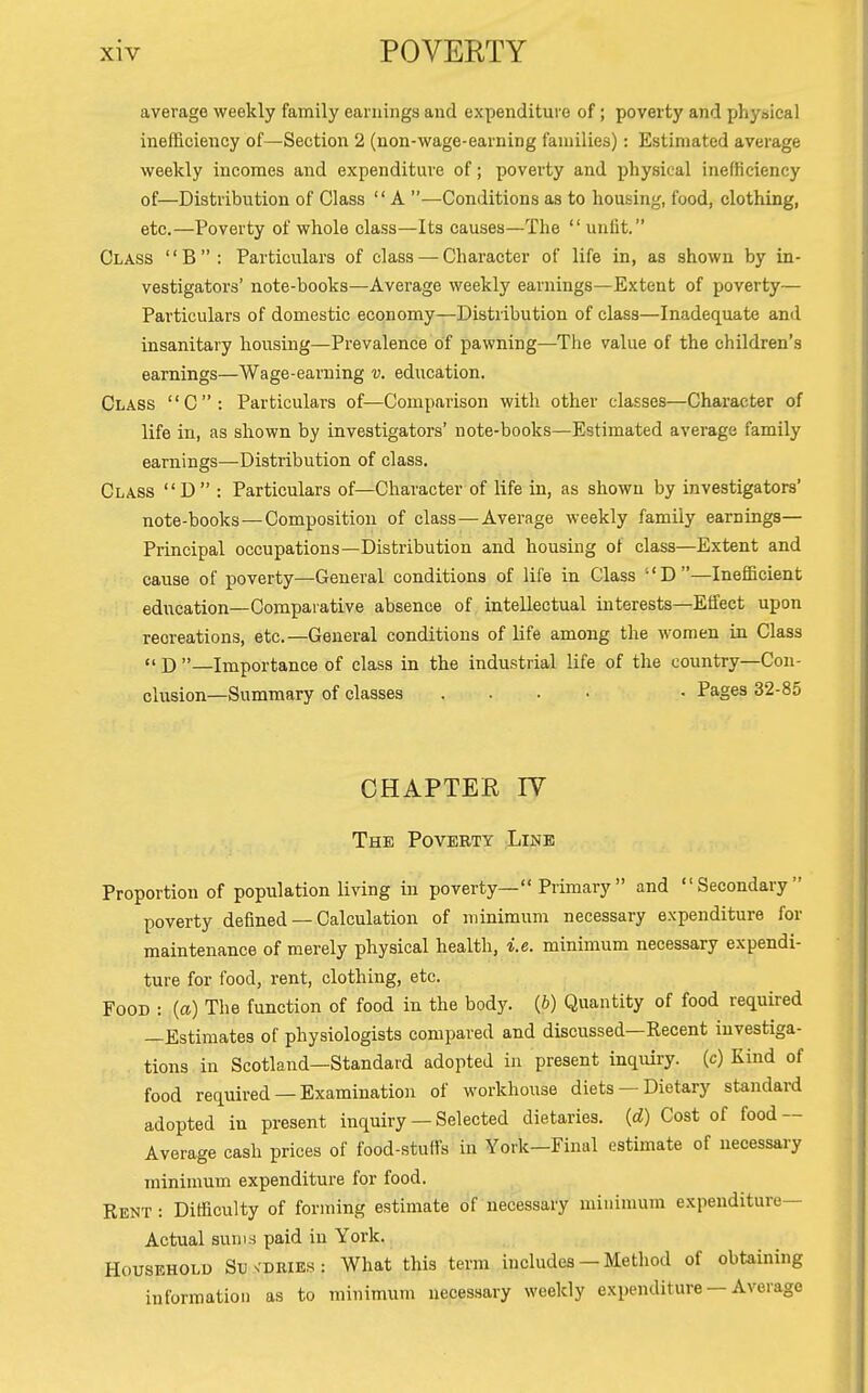 average weekly family earnings and expenditure of; poverty and phyisical inefficiency of—Section 2 (non-wage-earning families): Estimated average weekly incomes and expenditure of; poverty and physical inefficiency of—Distribution of Class  A —-Conditions as to housing, food, clothing, etc.—Poverty of whole class—Its causes—The  unlit. Class B: Particulars of class — Character of life in, as shown by in- vestigators' note-books—Average weekly earnings—Extent of poverty— Particulars of domestic economy—Distribution of class—Inadeq[uate and insanitary housing—Prevalence of pawning—The value of the children's earnings—Wage-earning v. education. Class C: Particulars of—Comparison with other classes—Character of life in, as shown by investigators' note-books—Estimated average family earnings—Distribution of class. Class D : Particulars of—Character of life in, as shown by investigators' note-books — Composition of class—Average weekly family earnings— Principal occupations—Distribution and housing of class—Extent and cause of poverty—General conditions of life in Class D—Inefficient education—Comparative absence of intellectual interests—Effect upon recreations, etc.—General conditions of life among the women in Class «' D —Importance of class in the industrial life of the country—Con- clusion—Summary of classes .... . Pages 32-85 CHAPTEE lY The Poverty Line Proportion of population living in poverty— Primary  and Secondary poverty defined — Calculation of minimum necessary expenditure for maintenance of merely physical health, i.e. minimum necessary expendi- ture for food, rent, clothing, etc. Food : {a) The function of food in the body. (J) Quantity of food required —Estimates of physiologists compared and discussed—Recent investiga- tions in Scotland—Standard adopted in present inquiry, (c) Kind of food required —Examinatioii of workhouse diets — Dietary standard adopted in present inquiry — Selected dietaries, (d) Cost of food — Average cash prices of food-stuffs in York—Final estimate of necessary minimum expenditure for food. Rent : Difficulty of forming estimate of necessary minimum expenditure- Actual suni.s paid in York. Household Su vdbies : What this term includes — Method of obtaining information as to minimum necessary weekly expenditure — Average