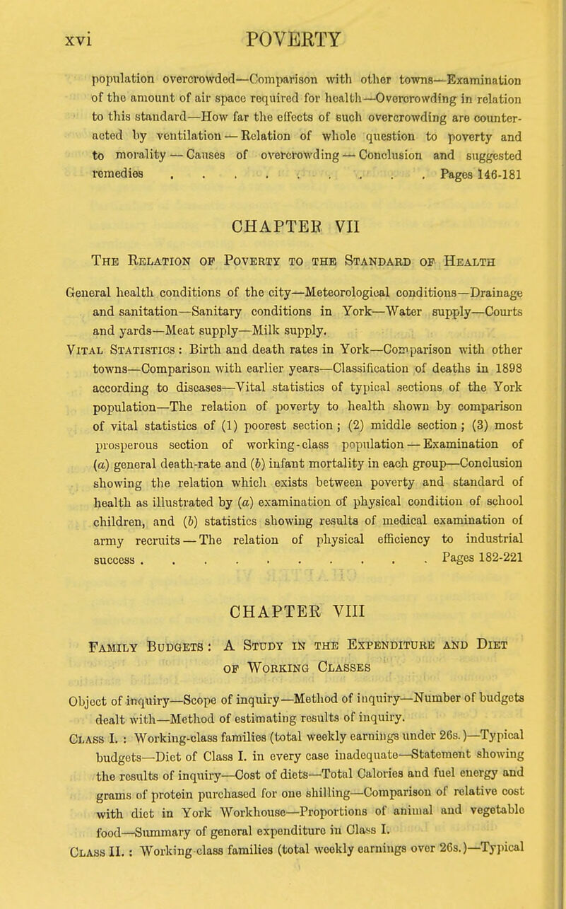 population overcrowded—Comparison with other towns—Examination of the amount of air space required for health—Overcrowding in relation to this standard—How far tlie elfocts of such overcrowding are counter- acted by ventilation — Relation of whole question to poverty and to morality — Causes of overcrowding — Conclusion and suggested remedies Pages 146-181 CHAPTER VII The Relation op Poverty to the Standard of Health General health conditions of the city—Meteorological conditions—Drainage and sanitation—Sanitary conditions in York—Water supply—Courts and yards—Meat supply—Milk supply. Vital Statistics : Birth and death rates in York—Comparison with other towns—Comparison with earlier years—Classification of deaths in 1898 according to diseases—Vital statistics of typical sections of the York population—The relation of poverty to health shown by comparison of vital statistics of (1) poorest section; (2) middle section; (3) most prosperous section of working-class population — Examination of (a) general death-rate and (b) infant mortality in each group—Conclusion showing the relation which exists between poverty and standard of health as illustrated by (a) examination of physical condition of school children, and (6) statistics showing results of medical examination of army recruits — The relation of physical eflaciency to industrial success Pages 182-221 CHAPTER Vin Family Budgets : A Study in the Expenditure and Diet of Working Classes Object of inquiry—Scope of inquiry—Method of inquiry—Number of budgets dealt with—Method of estimating results of inquiry. Glass I. : Working-class families (total weekly earnings under 26s.)—Typical budgets—Diet of Class I. in every case inadequate—Statement showing the results of inquiry—Cost of diets—Total Calories and fuel energy and grams of protein purchased for one shilling—Comparison of relative cost with diet in York Workhouse—Proportions of animal and vegetable food—Siunmary of general expenditure in Class I. Class II. : Working class families (total weekly earnings over 26s.)—Typical