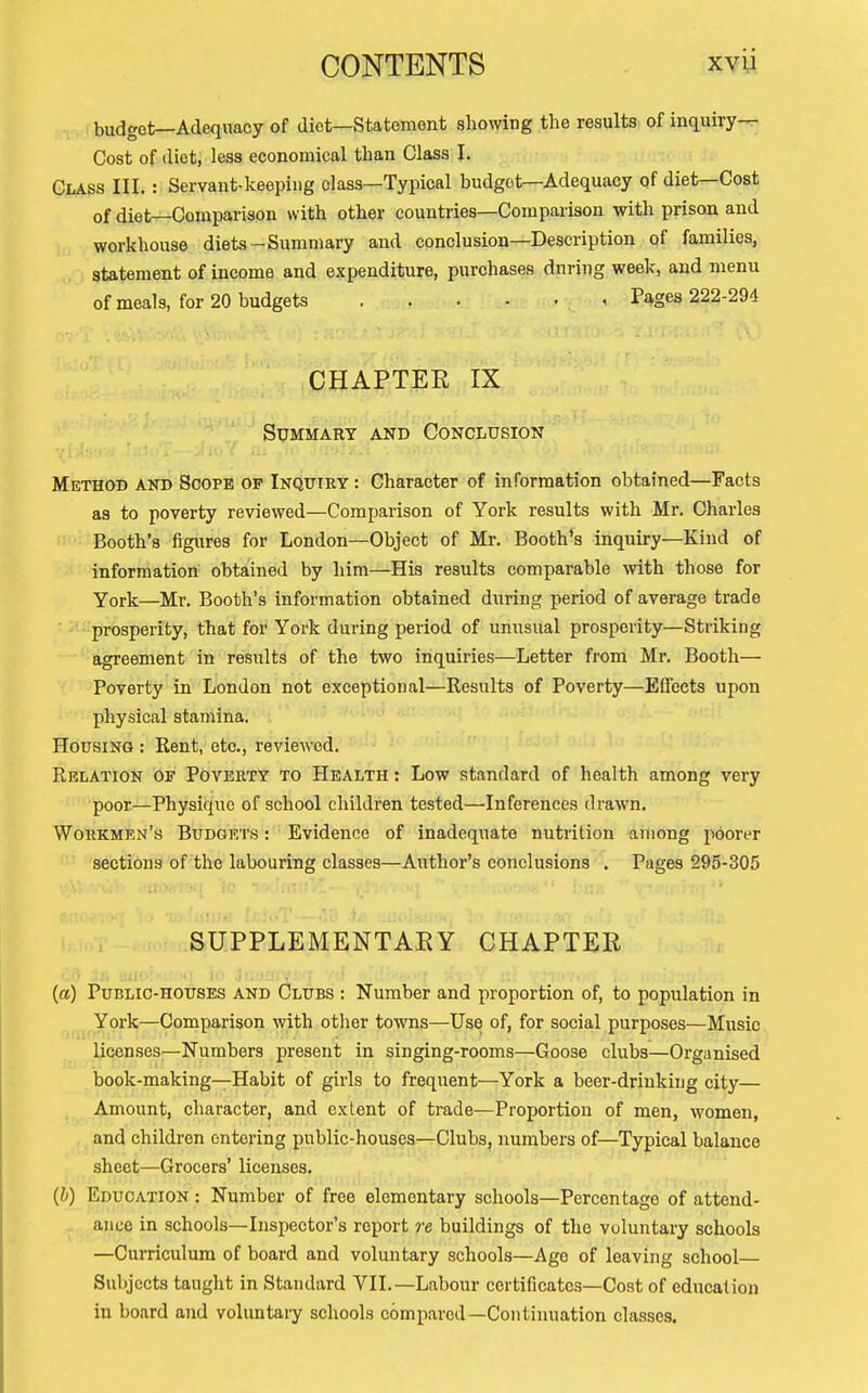 . budget—Adequacy of diet—Statement sliowiug the results of inquiry-^ Cost of diet, less economical than Class I. Class III. : Servant-keeping class—Typical budget—Adequacy of diet—Cost of diet—Comparison with other countries—Comparison with prison and workhouse diets-Summary and conclusion—Description of families, statement of income and expenditure, purchases during week, and menu of meals, for 20 budgets Pages 222-294 CHAPTEE IX Summary and Conclusion Method and Soope of Inqitiry : Character of information obtained—Facts as to poverty reviewed—Comparison of York results with Mr. Charles Booth's figiires for London—Object of Mr. Booth's inquiry—Kind of information obtained by him—His results comparable vnth those for York—Ml-. Booth's information obtained during period of average trade prosperity, that for York during period of unusual prosperity—Striking agreement in results of the two inquiries—Letter from Mr. Booth— Poverty in London not exceptional—Results of Poverty—Effects upon physical stamina. Housing : Rent, etc., reviewed. Relation of Poverty to Health : Low standard of health among very poor—Physique of school children tested—Inferences drawn. Workmen's Budgets : Evidence of inadequate nutrition aniong poorer sections of the labouring classes—Author's conclusions , Pages 295-305 SUPPLEMENTAEY CHAPTER (a) Public-houses and Clubs : Number and proportion of, to population in York—Comparison with other towns—Use of, for social purposes—Music licenses—Numbers present in singing-rooms—Goose clubs—Organised book-making—Habit of girls to frequent—York a beer-drinking city— Amount, character, and extent of trade—Proportion of men, women, and children entering public-houses—Clubs, numbers of—Typical balance sheet—Grocers' licenses. (b) Education : Number of free elementary schools—Percentage of attend- ance in schools—Inspector's report re buildings of the voluntary schools —Curriculum of board and voluntary schools—Age of leaving school Subjects taught in Standard VII.—Labour certificates—Cost of education in board and voluntaiy schools compared—Continuation classes.