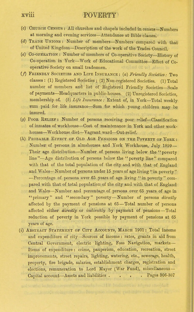 (c) Church Census : All churches and chapels included in census—Numbers at morning and evening services—Attendance at Bible classes. (d) Trade Unions : Number of members—Numbers compared with that of United Kingdom—Description of the work of the Trades Council. (e) Co-operation : Number of members of Co-operative Society—History of Co-operation in York—Work of Educational Committee—Effect of Co- operative Society on small tradesmen. (/) Friendly Societies and Life Insurance : (a) Friendly Societies: Two classes : (1) Registered Societies ; (2) Non-registered Societies. (1) Total number of members and list of Registered Friendly Societies—Scale of payments—Headquarters in public-houses. (2) Um-egistered Societies, membership of. (&) Life Insurance: Extent of, in York—Total weekly sum paid for life insm-ance—Sum for which young children may be insured. • •,, ,. (g) Poor Relief : Number of persons receiving poor relief-Classification of inmates of woi'khouse—Cost of maintenance in York and other work- houses—Workhouse diet—Vagrant ward—Out-relief. (h) Probable Effect of Old Age Pensions on the Poverty of York : Number of persons in almshouses and York Workhouse, July 1899— Their age distribution—Number of persons living below the poverty line —Age distribution of persons below the '' poverty line  compared with that of the total population of the city and with that of England and Wales—Number of persons under 15 years of age living in poverty —Percentage of persons over 65 years of age living in poverty com- pared with that of total population of the city and with that of England and AVales—Number and percentage of persons over 65 years of age in primary and secondary poverty—Number of persons diredhj affected by the payment of pensions at 65—Total number of persons affected either directly or indirectly by payment of pensions — Total reduction of poverty in York possible by payment of pensions at 65 years of age. {%) Abstract Statement of City Accounts, March 1901: Total income and expenditure of city—Sources of income: rates, grants in aid from Central Government, electi-ic lighting, Foss Navigation, markets — Items of expenditure: crime, pauperism, education, recreation, street improvements, street repairs, lighting, watering, etc., sewerage, health, property, fire brigade, salaries, establishment charges, registration and elections, remuneration to Lord Mayor (War Fund), miscellaneous — Capital account—Assets and liabilities . . , . Pages 306-387