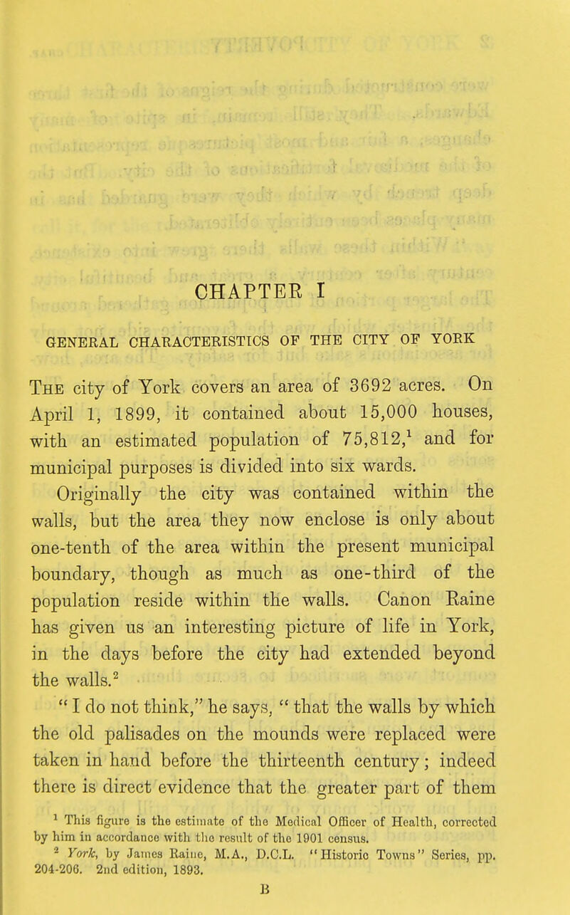 GENERAL CHARACTERISTICS OF THE CITY OF YORK The city of York covers an area of 3692 acres. On April 1, 1899, it contained about 15,000 houses, with an estimated population of 75,812,^ and for municipal purposes is divided into six wards. Originally the city was contained within the walls, but the area they now enclose is only about one-tenth of the area within the present municipal boundary, though as much as one-third of the population reside within the walls. Canon Eaine has given us an interesting picture of life in York, in the days before the city had extended beyond the walls. ^ I do not think, he says,  that the walls by which the old palisades on the mounds were replaced were taken in hand before the thirteenth century; indeed there is direct evidence that the greater part of them ^ This figure ia the estimate of the Medical Officer of Health, corrected by him in accordance with tlio result of the 1901 census. ^ York, by James Raiiic, M.A., D.C.L. Historic Towns Series, pp. 204-206. 2nd edition, 1893. B