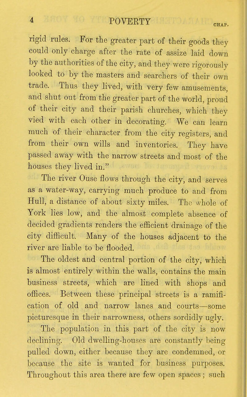 CHAP. rigid rules. For the greater part of their goods they could only charge after the rate of assize laid down by the authorities of the city, and they were rigorously looked to by the masters and searchers of their own trade. Thus they lived, with very few amusements, and shut out from the greater part of the world, proud of their city and their parish churches, which they vied with each other in decorating. We can learn much of their character from the city registers, and from their own wills and inventories. They have passed away with the narrow streets and most of the houses they lived in. The river Ouse flows through the city, and serves as a water-way, carrying much produce to and from Hull, a distance of about sixty miles. The whole of York lies low, and the almost complete absence of decided gradients renders the efficient drainage of the city difficult. Many of the houses adjacent to the river are liable to be flooded. The oldest and central portion of the city, which is almost entirely within the walls, contains the main business streets, which are lined with shops and offices. Between these principal streets is a ramifi- cation of old and narrow lanes and courts—some picturesque in their narrowness, others sordidly ugly. The population in this part of the city is now declining. Old dwelling-houses are constantly being pulled down, either because they are condemned, or because the site is wanted for business purposes. Throughout this area there are few open spaces ; such