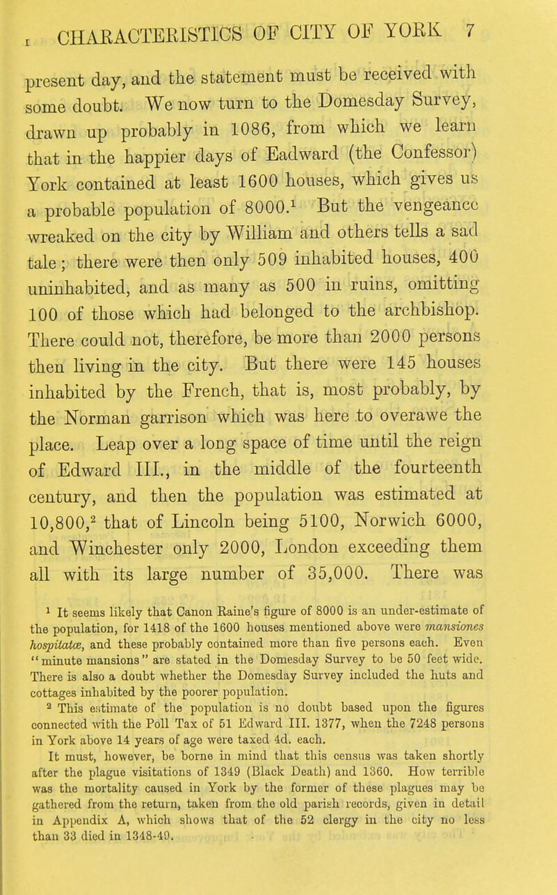 present day, and the statement must be received with some doubt. We now turn to the Domesday Survey, drawn up probably in 1086, from which we learn that in the happier days of Eadward (the Confessor) York contained at least 1600 houses, which gives us a probable population of SOOO.^ But the vengeance wreaked on the city by William and others tells a sad tale; there were then only 509 inhabited houses, 400 uninhabited, and as many as 500 in ruins, omitting 100 of those which had belonged to the archbishop. There could not, therefore, be more than 2000 persons then living in the city. But there were 145 houses inhabited by the French, that is, most probably, by the Norman garrison which was here to overawe the place. Leap over a long space of time until the reign of Edward III., in the middle of the fourteenth century, and then the population was estimated at 10,800,2 i^i^at of Lincoln being 5100, Norwich 6000, and Winchester only 2000, London exceeding them all with its large number of 35,000. There was 1 It seems likely that Canon Raine's figui-e of 8000 is an under-estimate of tlie population, for 1418 of the 1600 houses mentioned above were mansiones hospiiatce, and these probably contained more than five persons each. Even minute mansions are stated in the Domesday Survey to be 50 feet wide. There is also a doubt whether the Domesday Survey included the huts and cottages inhabited by the poorer population. 2 This e-'itimate of the population is no doubt based upon the figures connected with the Poll Tax of 51 Edward III. 1377, when the 7248 persons in York above 14 years of age were taxed 4d. each. It must, however, be borne in mind that this census was taken shortly after the plague visitations of 1349 (Black Death) and 1360. How terrible was the mortality caused in York by the former of these plagues may be gathered from the return, taken from the old parish records, given in detail in Appendix A, which shows that of the 52 clergy in the city no less than 33 died in 1348-49.