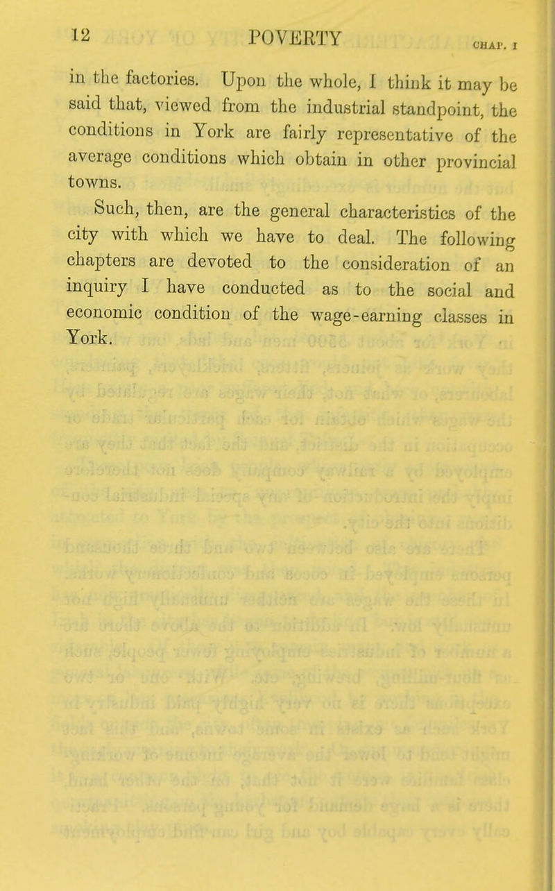 CHAI'. I in the factories. Upon the whole, I think it may be said that, viewed from the industrial standpoint, the conditions in York are fairly representative of the average conditions which obtain in other provincial towns. Such, then, are the general characteristics of the city with which we have to deal. The following chapters are devoted to the consideration of an inquiry I have conducted as to the social and economic condition of the wage-earning classes in York.