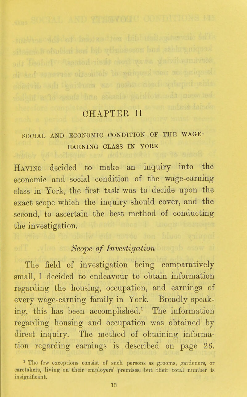 CHAPTER II SOCIAL AND ECONOMIC CONDITION OP THE WAGE- EARNING CLASS IN YORK Having decided to make an inquiry into the economic and social condition of the wage-earning class in York, the first task was to decide upon the exact scope which the inquiry should cover, and the second, to ascertain the best method of conducting the investigation. Scope of Investigation The field of investigation being comparatively small, I decided to endeavour to obtain information regarding the housing, occupation, and earnings of every wage-earning family in York. Broadly speak- ing, this has been accomplished.^ The information regarding housing and occupation was obtained by direct inquiry. The method of obtaining informa- tion regarding earnings is described on page 26. ^ The few exceptions consist of sncli persons as grooms, gardeners, or caretakers, living on their employers' premises, but their total number is insignificant.