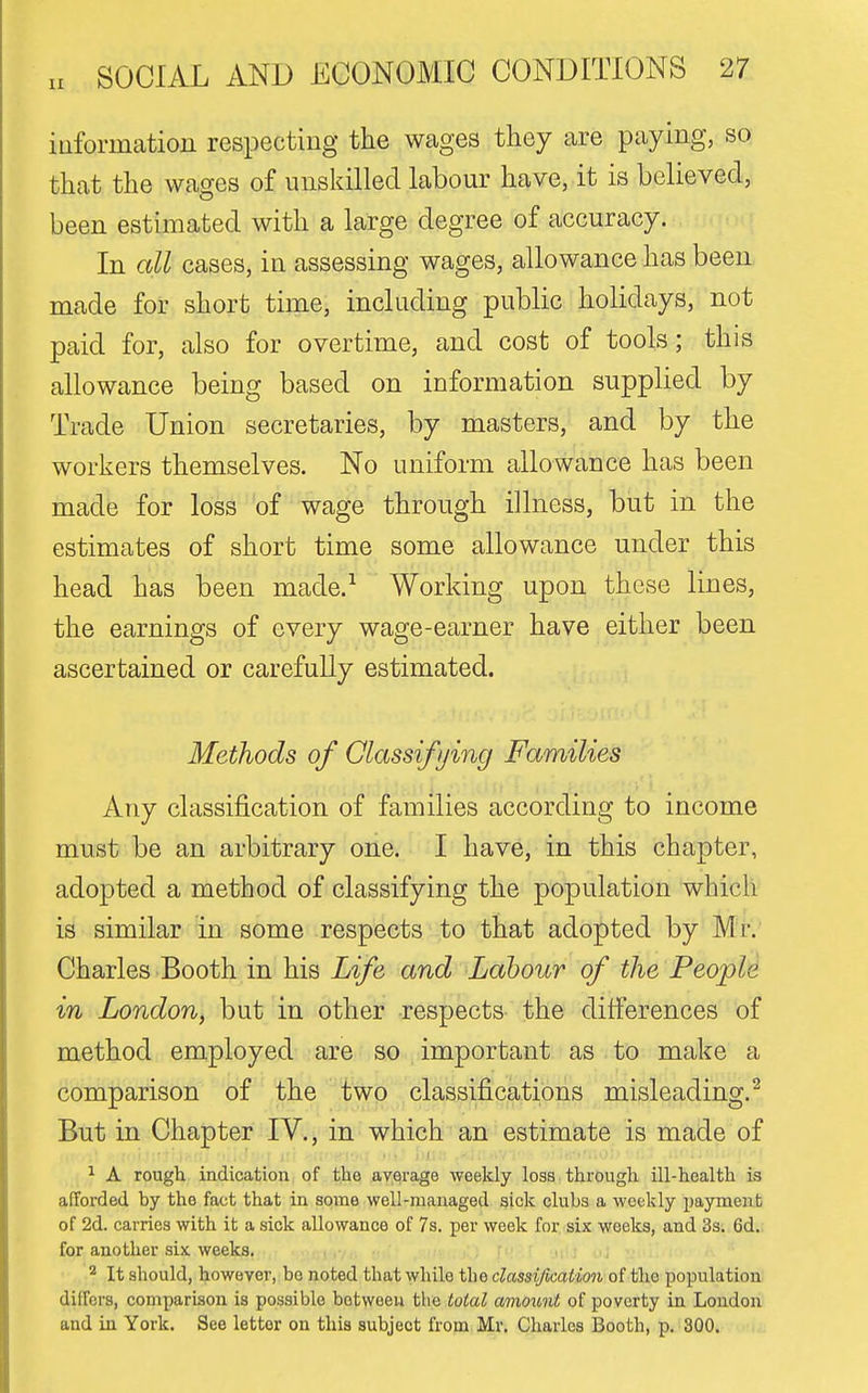 iuformation respecting the wages they are paying, so: that the wages of uusldlled labour have, it is believed, been estimated with a large degree of accuracy. In all cases, in assessing wages, allowance has been made for short time, including public holidays, not paid for, also for overtime, and cost of tools; this allowance being based on information supplied by Trade Union secretaries, by masters, and by the workers themselves. No uniform allowance has been made for loss of wage through illness, but in the estimates of short time some allowance under this head has been made.^ Working upon these lines, the earnings of every wage-earner have either been ascertained or carefully estimated. Methods of Classifying Families Any classification of families according to income must be an arbitrary one. I have, in this chapter, adopted a method of classifying the population which is similar in some respects to that adopted by Mr. Charles Booth in his Life and Labour of the People in London, but in other respects the differences of method employed are so important as to make a comparison of the two classifications misleading.^ But in Chapter IV., in which an estimate is made of ^ A rough indication of the average weekly loss through ill-health is afTorded by the fact that in some well-managed sick clubs a weekly payment of 2d. carries with it a sick allowance of 7s. per week for six weeks, and 3s. 6d. for another six weeks. : , ^ It should, however, be noted that while the dassijication of the population differs, comparison is possible between the total amoimt of poverty in London and in York. See letter on this subject from Mr. Charles Booth, p. 300.