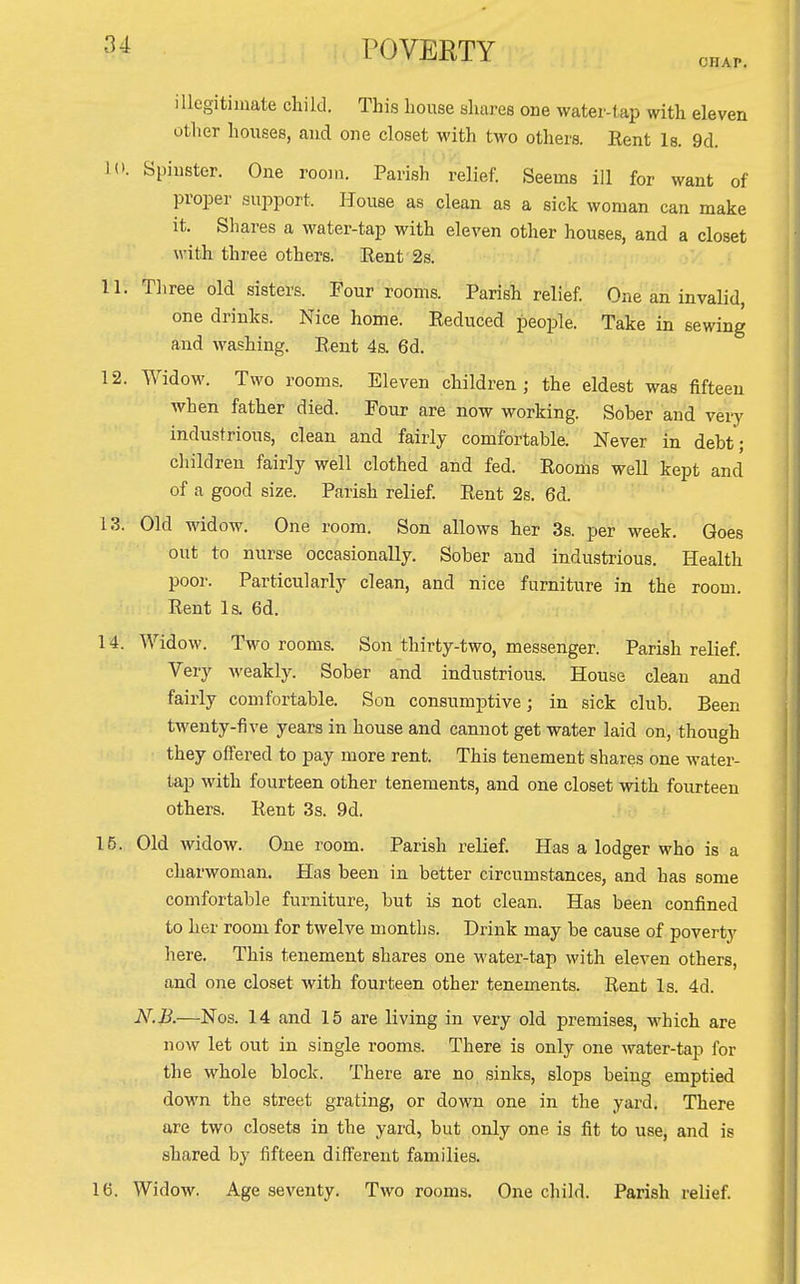 CHAP. illegitimate child. This Louse shares one water-tap with eleven other houses, and one closet with two others. Eent Is. 9d. 10. Spinster. One rooiii. Parish relief. Seems ill for want of proper support. House as clean as a sick woman can make it. Shares a water-tap with eleven other houses, and a closet with three others. Eent'2s. I'l; Three old sisters. Four rooms. Parish relief. One an invalid, one drinks. Nice home. Reduced people. Take in sewing and washing. Rent 4s. 6d. 12. Widow. Two rooms. Eleven children; the eldest was fifteen when father died. Four are now working. Sober and very industrious, clean and fairly comfortable. Never in debt; children fairly well clothed and fed. Rooms well kept and of a good size. Parish relief. Rent 2s. 6d. 13. Old widow. One room. Son allows her 3s. per week. Goes out to nurse occasionally. Sober and industrious. Health poor. Particularly clean, and nice furniture in the room. Rent Is. 6d. 14. Widow. Two rooms. Son thirty-two, messenger. Parish relief. Very Aveakly. Sober and industrious. House clean and fairly comfortable. Son consumptive; in sick club. Been twenty-five years in house and cannot get water laid on, though they offered to pay more rent. This tenement shares one water- tap with fourteen other tenements, and one closet with fourteen others. Rent 3s. 9d. 15. Old widow. One room. Parish relief. Has a lodger who is a charwoman. Has been in better circumstances, and has some comfortable furniture, but is not clean. Has been confined to her room for twelve months. Drink may be cause of poverty here. This tenement shares one M-ater-tap with eleven others, and one closet with fourteen other tenements. Rent Is. 4d. N.B.—Nos. 14 and 15 are living in very old premises, which are now let out in single rooms. There is only one water-tap for the whole block. There are no sinks, slops being emptied down the street grating, or down one in the yard. There are two closets in the yard, but only one is fit to use, and is shared by fifteen difi'erent families. 16. Widow. Age seventy. Two rooms. One child. Parish relief