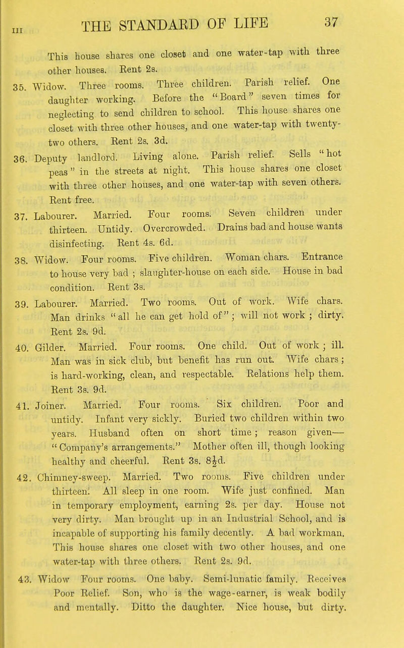 Ill This house shares one closet and one water-tap with three other houses. Eent 2s. 35. Widow. Three rooms. Three children. Parish relief. One daugliter working. Before the Board seven times for neglecting to send children to school. This house shares one closet with three other houses, and one water-tap with twenty- two others. Eent 2s. 3d. 36. Deputy landlonl. Living alone. Parish relief. Sells hot peas  in the streets at night. This house shares one closet with three other houses, and one water-tap with seven others. Rent free. 37. Labourer. Married. Four rooms. Seven children under thirteen. Untidy. Overcrowded. Drains bad and house wants disinfecting. Rent 4s. 6d. 38. Widow. Four rooms. Five children. Woman chars. Entrance to house very bad ; slaughter-house on each side. House in bad condition. Rent 3s. 39. Labourer. Married. Two rooms. Out of work. Wife chars. Man drinks all he can get hold of; will not work ; dirty. Rent 2s. 9d. 40. Gilder. Married. Four rooms. One child. Out of work; ill. Man was in sick club, but benefit has run out. Wife chars; is hard-working, clean, and respectable. Relations help them. Rent 3s. 9d. 41. Joiner. Married. Four rooms. Six children. Poor and untidy. Infant very sickly. Buried two children within two years. Husband often on short time; reason given—  Company's arrangements. Mother often ill, though looking healthy and cheerful. Rent 3s. 8jd. 42. Chimney-sweep. Married. Two rooms. Five children under thirteen; All sleep in one room. Wife just confined. Man in temporary employment, earning 2s. per day. House not very dirty. Man brought up in an Industrial School, and is incapable of supporting his family decently. A bad workman. This house shares one closet with two other houses, and one water-tap with three others. Rent 2s. 9d. 43. Widow Four rooms. One baby. Semi-lunatic family. Receives Poor Relief. Son, who is the wage-earner, is weak bodily and mentally. Ditto the daughter. Nice house, but dirty.