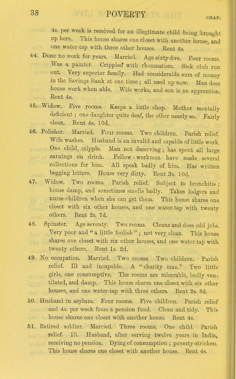 CHAP. 48. per week is received for an illegitmate child being brought up here. This house shares one closet with another house, and one water-tap with three other houses. Rent 4s. 44. Done no work for years. Married. Age sixty-five. Four rooms. Was a painter. CripplecT with rheumatism. Sick club run out. Very superior family. Had considerable sum of money in the Savings Bank at one time ; all used up now. Man does house work when able. Wife works, and son is an apprentice. Rent 4s. 45. Widow. Five rooms. Keeps a little shop. Mother mentally deficient; one daughter quite deaf, the other nearly so. Fairly clean. Rent 4s. lOd. 46. PoUsher. Married. Four rooms. Two children. Parish relief. Wife washes. Husband is an invalid and capable of little work. One child, cripple. Man not deserving; has spent all large earnings on drink. FeUow - workmen have made several collections for him. All speak badly of him. Has written begging letters. House very dirty. Rent 3s. lOd. 47. Widow. Two rooms. Parish relief. Subject to bronchitis; house damp, and sometimes smells badly. Takes lodgers and nurse-children when she can get them. This house shares one closet with six other houses, and one water-tap with twenty others. Rent 2s. 7d. 48. Spinster. Age seventy. Two rooms. Cleans and does odd jobs. Very poor and  a little foolish  ; not very clean. This house shares one closet with six other houses, and one water-tap with twenty others. Rent Is. 2d. 49. No occupation. Married. Two rooms. Two children. Parish relief. Ill and incapable. A charity man. Two little girls, one consumptive. The rooms are miserable, badly ven- tilated, and damp. This house shares one closet with six other houses, and one water-tap with three others. Rent 2s. 8d. 50. Husband in asylum. Four rooms. Five children. Parish relief and 4s. per week from a pension fund. Clean and tidy. This house shares one closet with another house. Rent 4s. 51. Retired soldier. Married. Three rooms. One child. Parish relief. 111. Husband, after serving twelve j'ears in India, receiving no pension. Dying of consumption ; poverty-stricken. This house shares one closet with another house. Rent 4s.