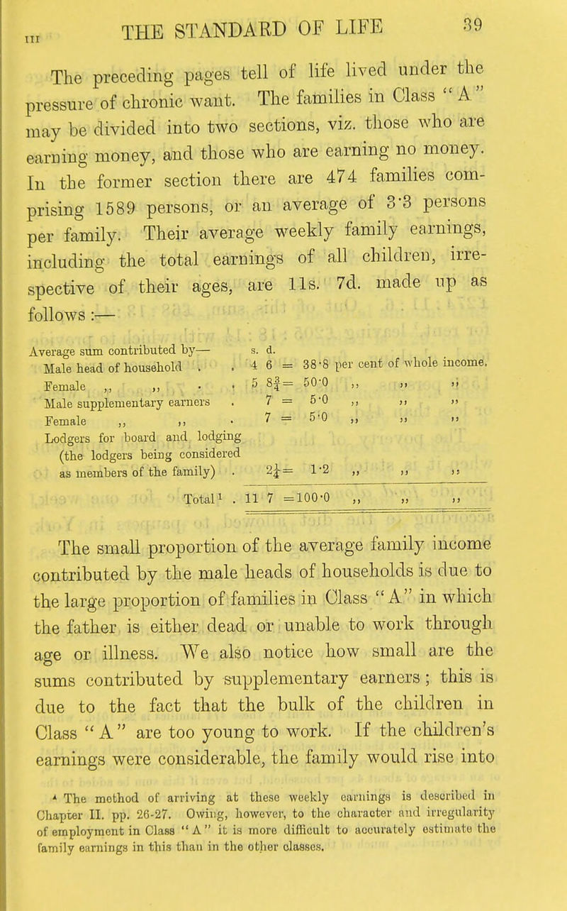 The preceding pages tell of life lived under the pressure of chronic want. The families in Class  A  may be divided into two sections, viz. those who are earning money, and those who are earning no money. In the former section there are 474 families com- prising 1589 persons, or an average of 3-3 persons per family. Their average weekly family earnings, including the total earnings of all children, irre- spective of their ages, are Us. 7d. made np as follows :— Average sum contributed by— s. d. Male head of household . . 4 6 = 38-8 per cent of whole income. Female „ , . ■ ^ . .] H= ^^^   Male supplementary earners . 7=5*0 ,, ,, Female „ ,, • 7 = 5-0 „ „ „ Lodgers for board and lodging (the lodgers being considered as members of the family) . 2;|-= 1*2 ,, TotaU . 11 7 =100-0 „ •„ The small proportion of the average family income contributed by the male heads of households is due to the large proportion of families in Class A in which the father is either dead or unable to work through age or illness. We also notice how small are the sums contributed by supplementary earners; this is due to the fact that the bulk of the children in Class  A  are too young to work. If the children's earnings were considerable, the family would rise into * The method of arriving at these weekly earnings is described in Chapter II. pp. 26-27. Owing, however, to the character and irregularity of employment in Class  A  it is more difficult to accurately estimate the family earnings in this than in the other classes.