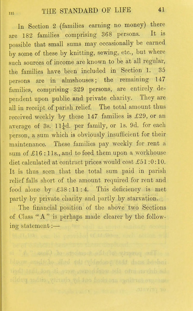 In Section 2 (families earning no money) there are 182 families comprising 368 persons. It is possible that small sums may occasionally be earned by some of these by knitting, sewing, etc., but where such sources of income are known to be at all regular, the families have been included in Section 1. 35 persons are in almshouses; the remaining 147 families, comprising 329 persons, are entirely de- pendent upon public and private charity. They are all in receipt of parish relief. The total amount thus received weekly by these 147 families is £29, or an average of 3s. lljd. per family, or Is. 9d. for each person, a sum which is obviously insufficient for their maintenance. These families pay weekly for rent a sum of £16 : lis., and to feed them upon a workhouse diet calculated at contract prices would cost £51:0:10. It is thus seen that the total sum paid in parish relief falls short of the amount required for rent and food alone by £38:11:4. This deficiency is met partly by private charity and partly by starvation. The financial position of the above two Sections of Glass A is perhaps made clearer by the follow- ing statement:—