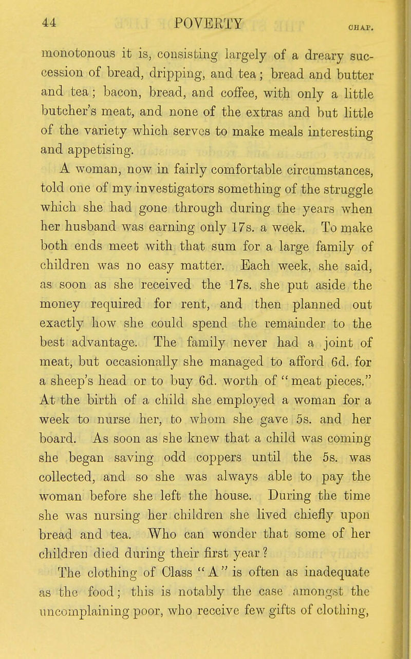 OHA.r. monotonous it is, consisting largely of a dreary suc- cession of bread, dripping, and tea; bread and butter and tea; bacon, bread, and coffee, with only a little butcher's meat, and none of the extras and but little of the variety which serves to make meals interesting and appetising. A woman, now in fairly comfortable circumstances, told one of my investigators something of the struggle which she had gone through during the years when her husband was earning only 17s. a week. To make both ends meet with that sum for a large family of children was no easy matter. Each week, she said, as soon as she received the 17s. she put aside the money required for rent, and then planned out exactly how she could spend the remainder to the best advantage. The family never had a joint of meat, but occasionally she managed to afford 6d. for a sheep's head or to buy 6d. worth of  meat pieces. At the birth of a child she employed a woman for a week to nurse her, to whom she gave 5s. and her board. As soon as she knew that a child was coming- she began saving odd coppers until the 5s. was collected, and so she was always able to pay the woman before she left the house. During the time she was nursing her children she lived chiefly upon bread and tea. Who can wonder that some of her children died during their first year ? The clothing of Class  A  is often as inadequate as the food; this is notably the case amongst the uncomplaining poor, who receive few gifts of clothing.
