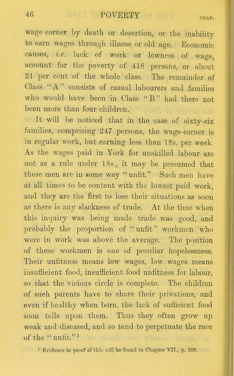 CHAP. wage-earner by death or desertion, or the inability to earn wages through illness or old age. Economic causes, i.e. lack of work or lowness of wao-e account for the poverty of 418 persons, or about 21 per cent of the whole class. The remainder of Class A consists of casual labourers and families who would have been in Class B had there not been more than four children. It will be noticed that in the case of sixty-six families, comprising 247 persons, the wage-earner is in regular work, but earning less than ISs. per week. As the wages paid in York for unskilled labour are not as a rule under 18s., it may be presumed that these men are in some way unfit. Such men have at all times to be content with the lowest paid work, and they are the first to lose their situations as soon as there is any slackness of trade. At the time when this inquiry was being made trade was good, and probably the proportion of  unfit workmen who were in work was above the average. The position of these wor-kmen is one of peculiar hopelessness. Their unfitness means low wages, low wages means insufticient food, insufficient food unfitness for labour, so that the vicious circle is complete. The children of such parents have to share their privations, and even if healthy when born, the lack of sufficient food soon tells upon them. Thus they often grow up weak and diseased, and so tend to perpetuate the race of the  unfit. ^ ^ Evidence in proof of this will be found in Chapter VII., p. 209.