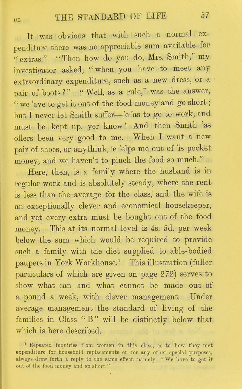 It was obvious that with such a normal ex- penditure there was no appreciable sum available for  extras. Then how do you do, Mrs. Smith, my investigator asked, when you have to meet any extraordinary expenditure, such as a new dress, or a pair of boots ?  Well, as a rule, was the answer,  we 'ave to get it out of the food money and go short; but I never leb Smith suffer—'e 'as to go to work, and must be kept up, yer know! And then Smith 'as oilers been very good to me. When I want a new pair of shoes, or anythink, 'e 'elps me out of 'is pocket money, and we haven't to pinch the food so much. Here, then, is a family where the husband is in regular work and is absolutely steady, where the rent is less than the average for the class, and the wife is an exceptionally clever and economical housekeeper, and yet every extra must be bought out of the food money. This at its normal level is 4s. 5d. per week below the sum which would be required to provide such a family with the diet supplied to able-bodied paupers in York Workhouse.^ This illustration (fuller particulars of which are given on page 272) serves to show what can and what cannot be made out of a pound a week, with clever management. Under average management the standard of living of the families in Class  B will be distinctly below that which is here described. ^ Repeated inquiries from women in this class, as to how they met expenditure for household replacements or for any other special purposes, always drew forth a reply to the same effect, namely, We have to get it out of the food money and go short.