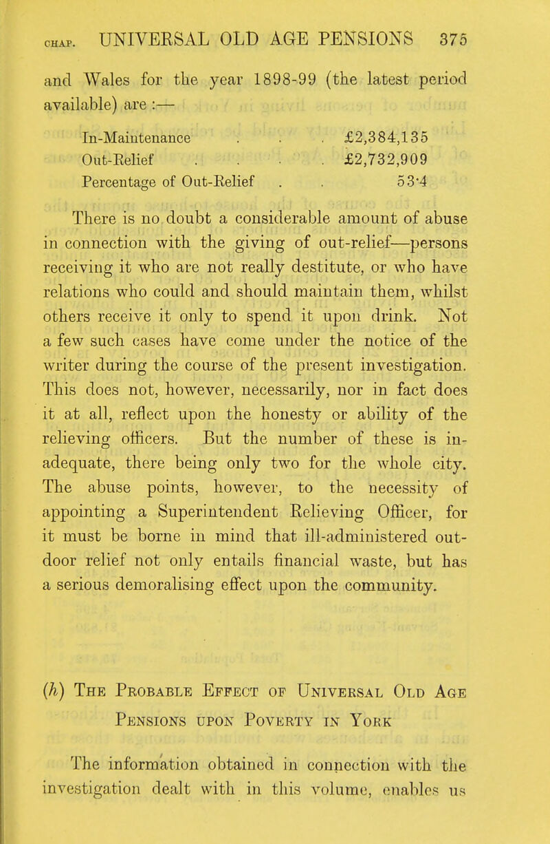 and Wales for the year 1898-99 (the latest period available) are :— In-Maiiitenance . . . £2,384,135 Out-Eelief .... £2,732,909 Percentage of Out-Eelief . . 5 34 There is no doubt a considerable amount of abuse in connection with the giving of out-relief—persons receiving it who are not really destitute, or who have relations who could and should maintain them, whilst others receive it only to spend it upon drink. Not a few such cases have come under the notice of the writer during the course of the present investigation. This does not, however, necessarily, nor in fact does it at all, reflect upon the honesty or ability of the relieving officers. But the number of these is in- adequate, there being only two for the whole city. The abuse points, however, to the necessity of appointing a Superintendent Relieving Officer, for it must be borne in mind that ill-administered out- door relief not only entails financial waste, but has a serious demoralising eflfect upon the community. (h) The Probable Effect op Univeksal Old Age Pensions upon Poverty in York The information obtained in connection with the investigation dealt with in this volume, enables us