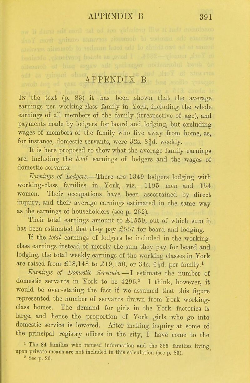 APPENDIX B In the text (p. 83) it has been shown that the average earnings per working-class family in York, including the whole earnings of all members of the family (irrespective of age), and payments made by lodgers for board and lodging, but excluding wages of members of the family who live away from home, as, for instance, domestic servants, were 32s. 8fd. weekly. It is here proposed to show what the average family earnings are, including the total earnings of lodgers and the wages of domestic servants. Earnings of Lodgers.—There are 1349 lodgers lodging with working-class families in York, viz.—1195 men and 154 women. Their occupations have been ascertained by direct inquiry, and their average earnings estimated in the same way as the earnings of householders (see p. 262). Their total earnings amount to £1559, out of which sum it has been estimated that they pay £557 for board and lodging. If the total earnings of lodgers be included in the working- class earnings instead of merely the sum they pay for board and lodging, the total weekly earnings of the working classes in York are raised from £18,148 to £19,150, or 34s. 6^d. per family.^ Earnings of Domestic Servants.—I estimate the number of domestic servants in York to be 4296.2 I think, however, it would be over-stating the fact if we assumed that this figure represented the number of servants drawn from York working- class homes. The demand for girls in the York factories is large, and hence the proportion of York girls who go into domestic service is lowered. After making inquiry at some of the principal registry offices in the city, I have come to the ^ The 84 families who refused information and the 385 families living upon private means are not included in this calculation (see p. 83). Sec p. 26.