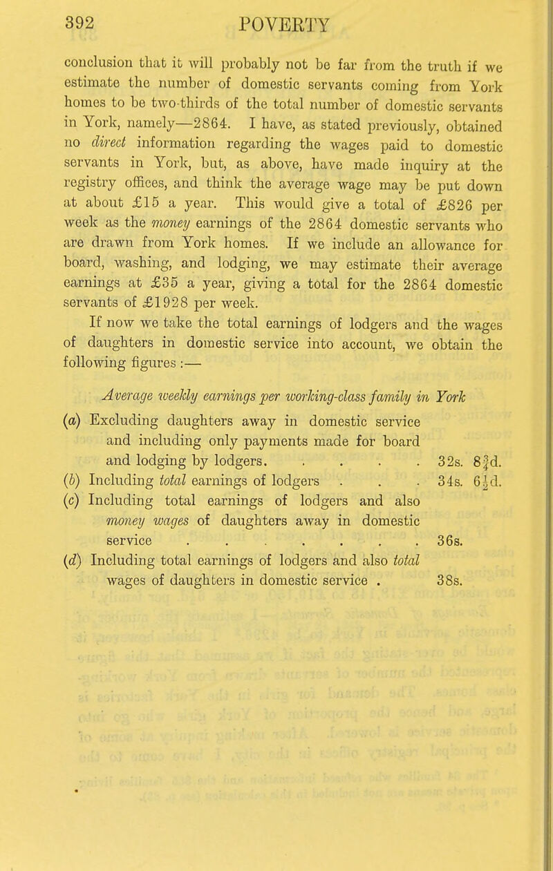 conclusion that it will probably not be far from the truth if we estimate the number of domestic servants coming from York homes to be two-thirds of the total number of domestic servants in York, namely—2864. I have, as stated previously, obtained no direct information regarding the wages paid to domestic servants in York, but, as above, have made inquiry at the registry offices, and think the average wage may be put down at about £15 a year. This would give a total of £826 per week as the money earnings of the 2864 domestic servants who are drawn from York homes. If we include an allowance for board, washing, and lodging, we may estimate their average earnings at £35 a year, giving a total for the 2864 domestic servants of £1928 per week. If now we take the total earnings of lodgers and the wages of daughters in domestic service into account, we obtain the following figures :— Average weekly earnings per working-class family in York (a) Excluding daughters away in domestic service and including only payments made for board and lodging by lodgers. . . . .32s. Sfd. (b) Including total earnings of lodgers . . . 34s. 6^ d. (c) Including total earnings of lodgers and also money wages of daughters away in domestic service ....... 36s. (d) Including total earnings of lodgers and also total wages of daughters in domestic service . 38s.