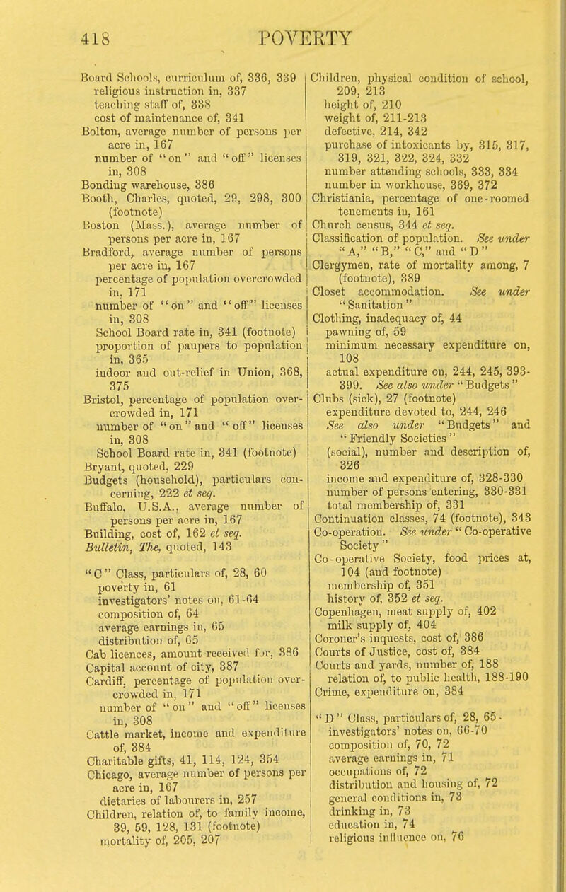 Board Schools, curriculum of, 336, 339 religious iuslructiou in, 337 teaching staff of, 338 cost of maintenance of, 341 Bolton, average number of persons ])er acre in, 167 number of on and off licenses in, 308 Bonding warehouse, 386 Booth, Charles, quoted, 29, 298, 300 (footnote) Boston (Mass.), average number of persons per acre in, 167 Bradford, average number of persons per acre in, 167 percentage of population overcrowded in, 171 number of on and off licenses in, 308 School Boai'd rate in, 341 (footnote) i proportion of paupers to population , in, 365 indoor and out-relief in Union, 368, 375 Bristol, percentage of population over- crowded in, 171 number of on and off licenses in, 308 School Board rate in, 341 (footnote) Bryant, quoted, 229 Budgets (household), particulars cou- cerning, 222 et seq. Buffalo, U.S.A., average nxrmber of persons per aci-e in, 167 Building, cost of, 162 el seq. Bulletin, The, quoted, 143  C  Class, particulars of, 28, 60 poverty in, 61 investigators' notes on, 61-64 compo-sition of, 64 average earnings in, 65 distribution of, 65 Cab licences, amount received fur, 386 Capital account of city, 387 Cardiff, percentage of population over- crowded in, 171 number of  on  and  off  licenses in, 308 Cattle market, income and expenditure of, 384 Charitable gifts, 41, 114, 124, 354 Chicago, average number of persons per acre in, 107 dietaries of labourers in, 257 Children, relation of, to family income, 39, 59, 128, 131 (footnote) mortality of, 205, 207 Children, physical condition of school, 209, 213 lieight of, 210 weight of, 211-213 defective, 214, 342 purchase of intoxicants by, 315, 317, 319, 321, 322, 324, 332 number attending schools, 333, 334 number in workhouse, 369, 372 Christiania, percentage of one-roomed tenements in, 161 Church census, 344 et seq. Classification of population. See under A, B, C, and D Clergymen, rate of mortality among, 7 (footnote), 389 Closet accommodation. See under Sanitation Clothing, inadequacy of, 44 pawning of, 59 minimum necessary expenditure on, 108 actual expenditure on, 244, 245, 393- 399. See also under  Budgets  Clubs (sick), 27 (footnote) expenditure devoted to, 244, 246 See also under Budgets and  Friendly Societies  (social), number and description of, 326 income and expenditure of, 328-330 number of persons entering, 330-331 total membership of, 331 Continuation classes, 74 (footnote), 343 Co-operation. See under  Co-operative Society  Co-operative Society, food prices at, 104 (and footnote) membership of, 351 history of, 352 et seq. Copenhagen, meat supj)ly of, 402 milk supply of, 404 Coroner's inquests, cost of, 386 Courts of Justice, cost of, 384 Courts and yards, number of, 188 relation of, to public healtli, 188-190 Crime, ex-penditure on, 384  D  Class, pa:-ticulars of, 28, 65 - investigators' notes on, 66-70 composition of, 70, 72 average earnings in, 71 occupatioiis of, 72 distribution and housing of, 72 general conditions in, 73 drinking in, 73 education in, 74 religious inllnence on, 76