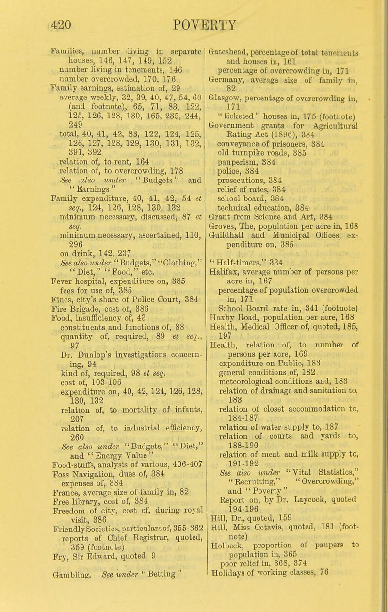 Families, number living in separate houses, 1-16, 147, 149, 152 number living in tenements, 146 number overcrowded, 170, 176 Family earnings, estimation of, 29 average weekly, 32, 39, 40, 47, 54, 60 (and footnote), 65, 71, 83, 122, 125, 126, 128, 130, 165, 235, 244, 249 total, 40, 41, 42, 83, 122, 124, 125, 126, 127, 128, 129, 130, 131, 132, 391, 392 relation of, to rent, 164 relation of, to overcrowding, 178 See also under Budgets and  Earnings  Family expenditure, 40, 41, 42, 54 et seq., 124, 126, 128, 130, 132 minimum necessary, discussedj 87 et seq. minimum necessary, ascertained, 110, 296 on drink, 142, 237 See also under Budgets, Clothing, Diet, Food, etc. Fever hospital, expenditure on, 385 fees for use of, 385 Fines, city's share of Police Court, 384 Fire Brigade, cost of, 386 Food, insufficiency of, 43 constituents and functions of, 88 quantity of, required, 89 et seq., 97 Dr. Dunlop's investigations concern- ing, 94 kind of, required, 98 et seq. cost of, 103-106 expenditure on, 40, 42, 124, 126,128, 130, 132 relation of, to mortality of infants, 207 relation of, to industrial efficiency, 260 See also under Budgets, Diet, and Energy Value Food-stuffs, analysis of various, 406-407 Fos.s Navigation, dues of, 384 expenses of, 384 France, average size of family in, 82 Free library, cost of, 384 Freedom of city, cost of, during royal visit, 386 Friendly Societies, particulars of, 355-362 reports of Chief Registrar, quoted, 359 (footnote) Fry, Sir Edward, quoted 9 Gambling. See under  Betting  Gateshead, percentage of total tenemeut.s and houses in, 161 percentage of overcrowding iu, 171 Germany, average size of family in, 82 Glasgow, percentage of overcrowding in, 171 ticketed houses in, 175 (footnote) Government grants for Agricultural Rating Act (1896), 384 conveyance of prisoners, 384 old turnpike roads, 385 pauperism, 384 police, 384 prosecutions, 384 relief of rates, 384 school board, 384 technical education, 384 Grant from Science and Art, 384 Groves, The, population per acre in, 168 Guildhall and Municipal Offices, ex- penditure on, 385 Half-timers, 334 Halifax, average number of persons per acre in, 167 percentage of population overcrowded in, 171 School Board rate in, 341 (footnote) Haxby Road, population per acre, 168 Health, Medical Officer of, quoted, 185, 197 Health, relation of, to number of persons per acre, 169 expenditure on Public, 183 general conditions of, 182 meteorological conditions and, 183 relation of drainage and sanitation to, 183 relation of closet accommodation to, 184-187 relation of water supply to, 187 relation of courts and yards to, 188-190 relation of meat and milk supply to, 191-192 See also undei- Vital Statistics,  Recruiting,  Overcrowding, and Poverty Report on, by Dr. Laycock, quoted 194-196 Hill, Dr., quoted, 159 Hill, Miss Octavia, quoted, 181 (foot- note) Holbeck, proportion of paupers to population in, 365 poor relief in, 368, 374 Holidays of working classes, 76