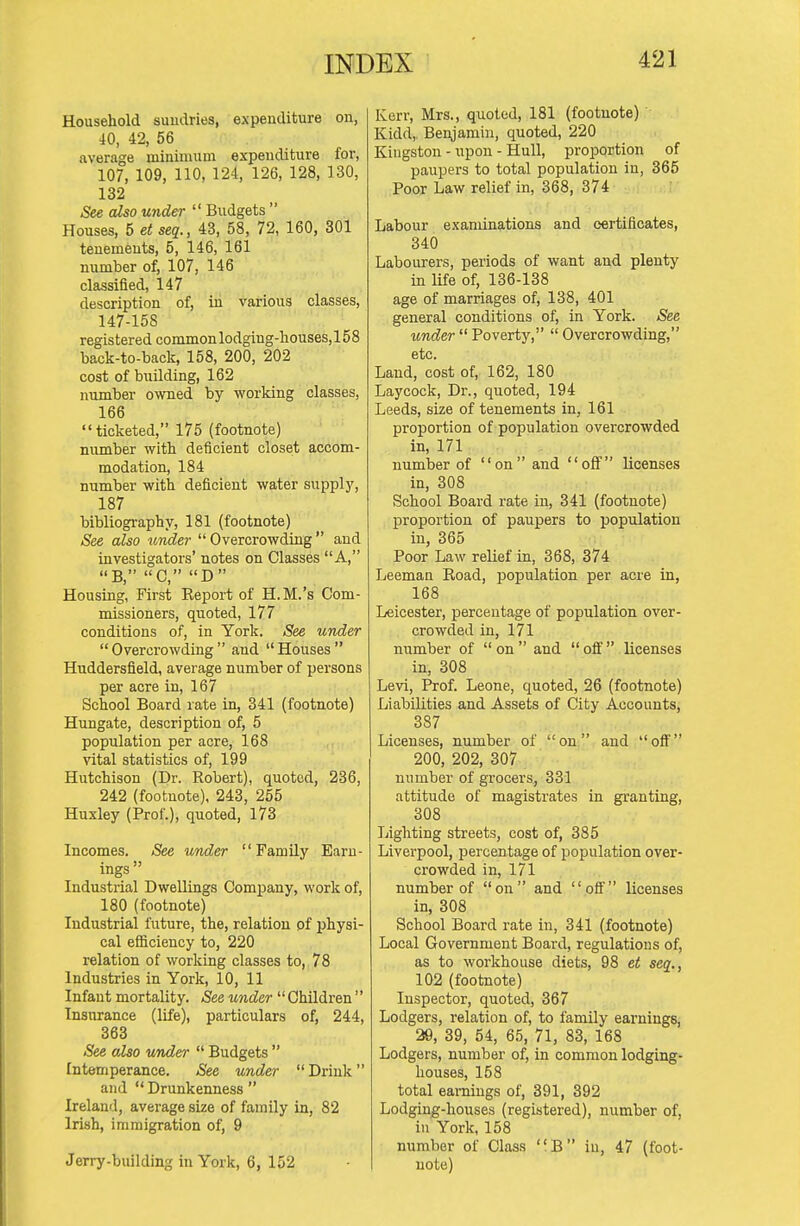 Household sundries, expenditure on, 40, 42, 56 average minimum expenditure for, 107, 109, 110, 124, 126, 128, 130, 132 See also und&r  Budgets  Houses, 5 et seq., 43, 58, 72, 160, 301 tenements, 5, 146, 161 number of, 107, 146 classified, 147 description of, in various classes, 147-158 registered common lodging-houses, 158 back-to-back, 158, 200, 202 cost of building, 162 number owned by working classes, 166  ticketed, 175 (footnote) number with deficient closet accom- modation, 184 number with deficient water supply, 187 bibliography, 181 (footnote) See also tender  Overcrowding  and investigators' notes on Classes A, B, C, D Housing, First Report of H.M.'s Com- missioners, quoted, 177 conditions of, in York. See under Overcrowding and Houses Huddersfield, average number of persons per acre in, 167 School Board rate in, 341 (footnote) Hungate, description of, 5 population per acre, 168 vital statistics of, 199 Hutchison (Dr. Robert), quoted, 236, 242 (footnote), 243, 255 Huxley (Prof.), quoted, 173 Incomes. See under Family Earn- ings  Industrial Dwellings Company, work of, 180 (footnote) Industrial future, the, relation of physi- cal efl&ciency to, 220 relation of working classes to, 78 Industries in York, 10, 11 Infant mortality. See under  Children  Insurance (life), particulars of, 244, 363 See also under  Budgets  Intemperance. See under  Drink and  Drunkenness  Ireland, average size of family in, 82 Irish, immigration of, 9 Jerry-building in York, 6, 152 Kerr, Mrs., quoted, 181 (footnote) Kidd,. Benjamin, quoted, 220 Kingston - upon - Hull, proportion of paupers to total population in, 365 Poor Law relief in, 368, 374 Labour examinations and certificates, 340 Labourers, periods of want and plenty in life of, 136-138 age of marriages of, 138, 401 general conditions of, in York. See under  Poverty,  Overcrowding, etc. Land, cost of, 162, 180 Laycock, Dr., quoted, 194 Leeds, size of tenements in, 161 proportion of population overcrowded in, 171 number of on and off licenses in, 308 School Board rate in, 341 (footnote) proportion of paupers to population in, 365 Poor Law relief in, 368, 374 Leeman Road, population per acre in, 168 Leicester, percentage of population over- crowded in, 171 number of on and ofi' licenses in, 308 Levi, Prof. Leone, quoted, 26 (footnote) Liabilities and Assets of City Accounts, 387 Licenses, number of on and off 200, 202, 307 number of grocers, 331 attitude of magistrates in granting, 308 Lighting streets, cost of, 385 Liverpool, percentage of population over- crowded in, 171 number of on and oft' licenses in, 308 School Board rate in, 341 (footnote) Local Government Board, regulations of, as to workhouse diets, 98 et seq., 102 (footnote) Inspector, quoted, 367 Lodgers, relation of, to family earnings, 29, 39, 54, 65, 71, 83, 168 Lodgers, number of, in common lodging- houses, 158 total earnings of, 391, 392 Lodging-houses (registered), number of, in York, 158 number of Class B iu, 47 (foot- note)