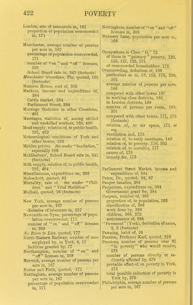 London, size of tenements iil, 161 proportion of population overcrowded in, 171 Manchester, average number of persons per acre in, 167 percentage of population overcrowded, 171 number of on and off licenses, 308 School Board rate in, 341 (footnote) Manchester Guardian, The, quoted, 105 (footnote) Mansion House, cost of, 385 Markets, income and expenditure of, 384 Cattle market, 384 Parliament Street, 384 Marriage Statistics in other Countries, 401 MaiTiages, statistics of, among skilled and unskilled workers, 138, 400 Meat supply, relation of, to public health, 191, 402 Meteorological conditions of York and other towns, 183 Midden privies. See under'' Sanitation,'' especially 186 Middlesboro', School Board rate in, 341 (footnote) Milk supply, relation of, to public health, 191, 404 Miscellaneous, expenditure on, 386 Moleschott, quoted, 92 Mortality, rate of. See under Chil- dren  and  Vital Statistics  Midhall, quoted, 26 (footnote) New York, average number of persons per acre in, 167 dietaries of labourers in, 257 Newcastle-on-Tyne, percentage of popu- lation overcrowded, 171 number of on and off licenses in, 308 iVo Room to Live, quoted, 177 North-Eastern Eailway, number of men employed by, in York, 9, 11 facilities granted by, 77 Northampton, number of on and off licenses in, 308 Norwich, average number of persons per acre in, 167 Notter and Firth, quoted, 171 Nottingham, average number of persons per acre in, 167 percentage of population overcrowded in, 171 Nottingham, number of  on  and off  licenses in, 308 Nunnery Lane, population per aero in, 168 Occupations in Class  D, 72 of those in primary poverty, 123, 125, 127, 129, 131 of overcrowded householders, 178 Overcrowding, definition of, 169 particulars as to, 58, 153, 179, 200, 301 average number of persons per acre, 166 compared with other towns 167 in working-class districts, 168 in Loudon districts, 169 number of persons per room, 169, 301 compared with other towns, 171, 175 (footnote) relation of, to air space, l7l et seq. ventilation and, 175 relation of, to early marriages, 140 relation of, to poverty, 176, 302 relation of, to morality, 177 causes of, 178 remedy for, 179 Parliament Street Market, income and expenditure of, 384 Paton, Dr., quoted, 92, 97 Pauper lunatics, 384 Pauperism, expenditure on, 384 Government grant for, 384 Paupers, mimber of, 365 proportion of, to population, 365 classification of, 366 work done by, 368 children, 368, 372 maintenance of, 384 Pavement (York), derivation of name, 2, 3 (footnote) Pawning, habit of, 59 Pearson, Professor Karl, quoted, 210 Pensions, number of persons over 65 in poverty who would receive, 378 number of persons directly or in- directly affected by, 379 probable effect of, on poverty iu York, 375 total possible reduction of poverty in York by, 379 Philadelphia, average number of persons per acre in, 167