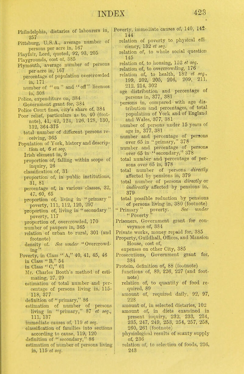 Philadelphia, dietaries of labourers in, 257 Pittsburg, U.S.A., average number of persons per acre in, 167 Playfair, Lord, quoted, 92, 93, 205 Playgrounds, cost of, 385 Plymouth, average number of persons per acre in, 167 percentage of population overcrowded in, 171 number of on and off licen.ses in, 308 Police, expenditure on, 384 Government grant for, 384 Police Court fines, city's share of, 384 Poor relief, particulars as to, 40 (foot- note), 41, 42, 124, 126, 128, 130, 132, 364-375 total number of different persons re- ceiving, 365 Population of York, history and descrip- tion ot, 6 ei seq. Irish element in, 9 proportion of, falling within scope of inquiry, 26 classification of, 31 proportion of, in public institutions, 31, 81 percentage of, in various classes, 32, 47, 60, 65 proportion of, living in  primary  poverty, 111, 112, 120, 297 proportion of, living in secondary  poverty, 117 proportion of, overcrowded, 170 number of paupers in, 365 relation of urban to rural, 301 (and footnote) density of. See under Overcrowd- ing Poverty, in Class  A, 40, 41, 45, 46 in Class  B, 54 in Class  C, 61 Mr. Charles Booth's method of esti- mating, 27, 29 estimation of total number and per- centage of persons living in, 115- 118, 377 definition of  primary, 86 estimation of number of persons living in  primary, 87 et seq., Ill, 137 immediate causes of, 119 et seq. classification of families into sections according to cause, 119, 120 definition of secondary, 86 estimation of number of persons living in, 115 et seq. Poverty, immediate causes of, 140, 142- 144 relation of poverty to physical effi- ciency, 132 et seq. relation of, to whole social question 145 relation of, to housing, lo2 et seq. relation of, to overcrowding, 176 relation of, to health, 182 et seq., 199, 202, 205, 206, 209, 211, 212, 214, 302 age distribution and percentage of persons in, 377, 381 persons iu, compared with age dis- tribution and percentages, of total population of York and of England and Wales, 377, 381 number of persons under 15 years of age iu, 377, 381 number and percentage of persons over 65 in primary, 378 number and percentage of persons over 65 in secondary, 378 total number and percentage of per- sons over 65 in, 378 total number of persons directly affected by pensions in, 379 total number of persons directly or indirectly affected by pensions in, 379 total possible reduction by pensions of persons living in, 380 (footnote)  Primary poverty. See under  Poverty  Prisoners, Government gi-ant for con- veyance of, 384 Private works, money repaid for, 385 Property, Guildhall, Offices, and Mansion House, cost of, expenses on other City, 385 Prosecutions, Govei-nraent grant for, 384 Protein, definition of, 88 (ioutnote) ftmctions of, 89, 226, 227 (and foot- note) relation of, to quantity of food re- quired, 89 amount of, required daily, 92, 97, 228 amount of, iu selected dietaries, 102 amount of, in diets examined in present inquiry, 232, 233, 234, 235, 247, 249, 253, 254, 257, 258, 260, 261 (footnote) phvsiologicid results of scanty supply of, 236 relation of, to selection of foods, 236, 243