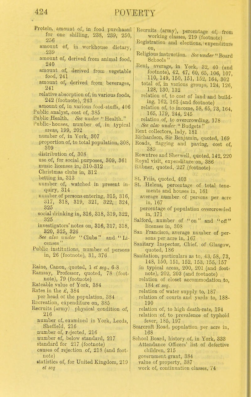 Protein, amount of, in food purohased for one shilling, 238, 239, 250, 256 amount of, in workhouse dietary. 239 ^' amount of, derived from animal food, 240 amount of, derived from vegetable food, 241 amount of, derived from beverages, 241 relative absorption of, in various foods, 242 (footnote), 243 amount of, in various food-stuffs, 406 Public analyst, cost of, 385 Public Health. See under Health. Public-houses, number of, in typical areas, 199, 202 number of, in York, 307 proportion of, to total population, 308, 309 distribution of, 308 use of, for social purposes, 309, 361 music licenses in, 310-312 Christmas clubs in, 312 betting in, 313 number of, watched in present in- quiry, 314 number of persons entering, 315, 316, 317, 318, 319, 321, 322, 324, 325 social drinking in, 316, 318, 319, 322, 325 investigators'notes on, 316, 317, 318, 320, 325, 326 See also under Clubs and Li- censes  Public institutions, number of persons in, 26 (footnote), 31, 376 Raine, Canon, quoted, 1 et seq., 6-8 Ramsay, Professor, quoted, 78 (foot- note), 79 (footnote) Rateable value of York, 384 Rates in the £, 384 per head of the population, 384 Recreation, expenditure on, 385 Recruits (army) physical condition of, 216 number of, examined in York, Leeds, Sheffield, 216 number of, ryected, 216 number of, below standard, 217 standard for 217 (footnote) causes of rejection of, 218 (and foot- note) statistics of, for United Kingdom, 219 ei seq Recruits (army), percentage of, from working classes, 219 (footnote) Registration and elections, • expenditure on, Rel igious instruction. See under  Board Schools  Rent, average, in York, 32, 40 (and footnote), 42, 47, 60, 65, 106, 107, 110, 149, 150, 151, 152, 164, 302 total of, in various gi'ouijs, 124, 126 128, 130, 132 relation of, to cost of land and buQd- ing, 162, 163 (and footnote) relation of, to income, 58, 65, 73,164, 165, 179, 244, 245 relation of, to overcrowding, 178 See also under  Budgets  Rent collectors, lady, 181 Richardson, Sir Benjamin, quoted, 169 Roads, flagging and paving, cost of, 385 Rowntree and Sherwell, quoted, 142, 220 Royal visit, expenditure on, 386 Riibner, quoted, 227 (footnote) St. Friis, quoted, 403 St. Helens, percentage of total tene- ments and houses in, 161 average number of persons per acre in, 167 percentage of population overcrowded in, 171 Salford, number of on and off licenses in, 308 San Francisco, average number of per- sons per acre in, 167 Sanitary Inspector, Chief, of Glasgow, quoted, 186 Sanitation, particulars as to, 43, 58, 73, 148, 160, 151, 152, 153, 155, 157 in typical areas, 200, 201 (and foot- note), 202, 203 (and footnote) relation of closet accommodation to, 184 seq. relation of water supjjly to, 187 relation of courts and yards to, 188- 190 relation of, to high death-rate, 194 relation of, to prevalence of tvphoid fever, 185, 197 Scarcroft Road, population jjer acre in, 168 School Board, history of, in York, 333 Attendance Officer.s' list of defective children, 215 government grant, 384 value of property, 387 work of, continuation classes, 74