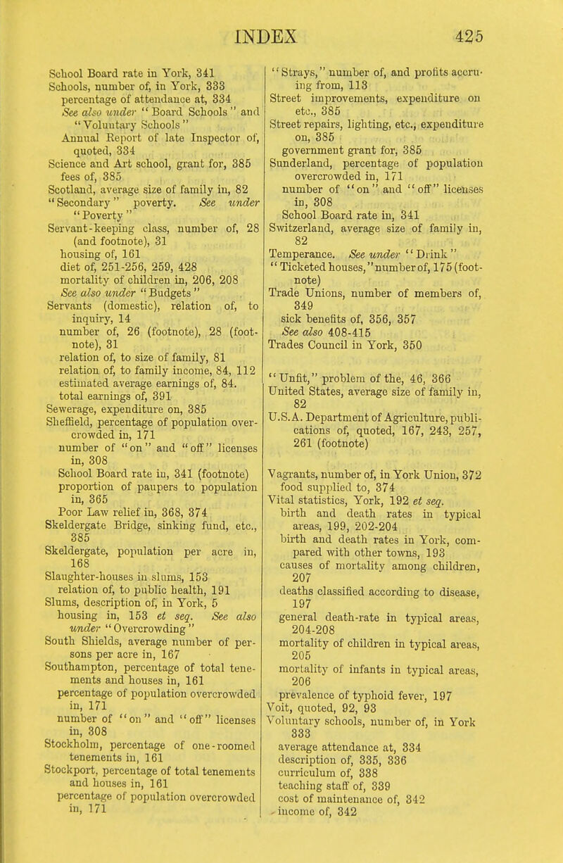 School Board rate in York, 341 Schools, number of, in York, 333 percentage of attendance at, 334 .See also under  Board Schools  and Voluntary Schools Annual Report of late Inspector of, quoted, 334 Science and Ai-t school, grant for, 385 fees of, 385 Scotland, average size of family in, 82  Secondary poverty. .See under  Poverty  Servant-keeping class, number of, 28 (and footnote), 31 housing of, 161 diet of, 251-256, 259, 428 mortality of children in, 206, 208 See also under  Budgets  Servants (domestic), relation of, to inquiry, 14 number of, 26 (footnote), ,28 (foot- note), 31 relation of, to size of family, 81 relation of, to family income, 84, 112 estimated average earnings of, 84. total earnings of, 391 Sewerage, expenditure on, 385 Sheffield, percentage of population over- crowded in, 171 number of on and off licenses in, 308 School Board rate in, 341 (footnote) proportion of paupers to population in, 365 Poor Law relief in, 368, 374 Skeldergate Bridge, sinking fund, etc., 385 Skeldergate, population per acre in, 168 Slaughter-houses in slums, 153 relation of, to public health, 191 Slums, description of, in York, 5 housing in, 153 ei seq. See also under  Overcrowding  South Shields, average number of per- sons per acre in, 167 Southampton, percentage of total tene- ments and houses in, 161 percentage of population overcrowded in, 171 number of on and off licenses in, 308 Stockholm, percentage of one-roomed tenements in, 161 Stockport, percentage of total tenements and houses in, 161 percentage of population overcrowded in, 171 Strays, number of, and profits accru- ing from, 113 Street improvements, expenditure on etc., 385 Street repairs, lighting, etc^ expenditure on, 385 government grant for, 385 Sunderland, percentage of population overcrowded in, 171 number of on and off liceluses in, 308 School Board rate in, 341 Switzerland, average size of family in, 82 Temperance. See under  Diiuk '' Ticketed houses, number of, 175 (foot- note) Trade Unions, number of members of, 349 sick benefits of, 356, 357 .See cdso 408-415 Trades Council in York, 350 Unfit, problem of the, 46, 366 United States, average size of familj' in, 82 U.S.A. Department of Agriculture, publi- cations of, quoted, 167, 243, 257, 261 (footnote) Vagi-ants, number of, in York Union, 372 food supplied to, 374 Vital statistics, York, 192 et seq. birth and death rates in typical areas, 199, 202-204 birth and death rates in York, com- pared with other towns, 193 causes of mortalitv among children, 207 deaths classified according to disease, 197 general death-rate in typical areas, 204-208 mortality of children in typical areas, 205 mortality of infants in typical areas, 206 prevalence of typhoid fever, 197 Voit, quoted, 92, 93 Voluntary schools, number of, in York 333 average attendance at, 334 description of, 335, 336 curriculum of, 338 teaching staff of, 339 cost of maintenance of, 342 - income of, 342