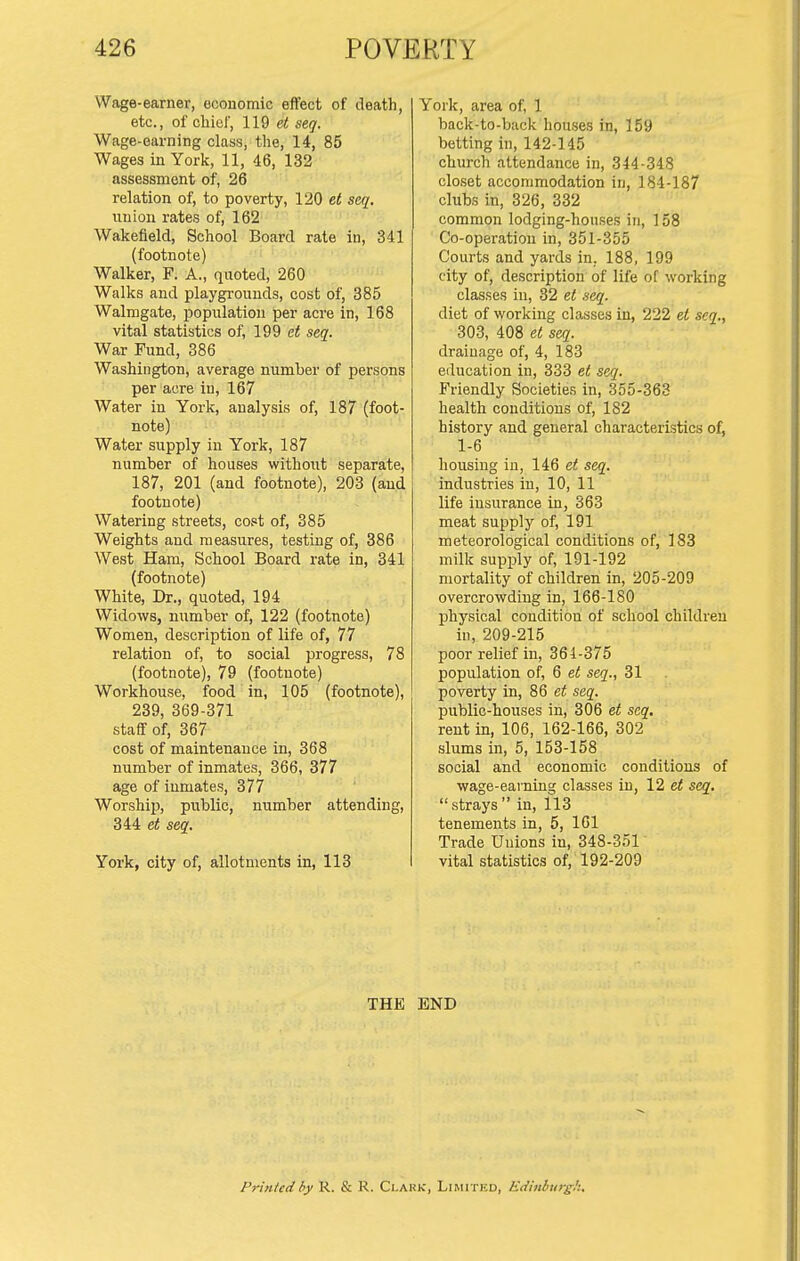 Wage-earner, economic effect of death, etc., of cliiol', 119 et seq. Wage-earning class, the, 14, 85 Wages in York, 11, 46, 132 assessment of, 26 relation of, to poverty, 120 et seq, union rates of, 162 Wakefield, School Board rate in, 341 (footnote) Walker, F. A., quoted, 260 Walks and playgrounds, cost of, 385 Walmgate, population per acre in, 168 vital statistics of, 199 et seq. War Fund, 386 Washington, average number of persons per acre in, 167 Water in York, analysis of, 187 (foot- note) Water supply in York, 187 number of houses without separate, 187, 201 (and footnote), 203 (and footnote) Watering streets, cost of, 385 Weights and measures, testing of, 386 West Ham, School Board rate in, 341 (footnote) White, Dr., quoted, 194 Widows, number of, 122 (footnote) Women, description of life of, 77 relation of, to social progress, 78 (footnote), 79 (footnote) Workhouse, food in, 105 (footnote), 239, 369-371 staff of, 367 cost of maintenance in, 368 number of inmates, 366, 377 age of inmates, 377 Worship, public, number attending, 344 et seq. York, city of, allotments in, 113 York, area of, 1 back-to-back houses in, 159 betting in, 142-145 church attendance in, 344-348 closet accommodation in, 184-187 clubs in, 326, 332 common lodging-houses in, 158 Co-operation in, 351-355 Courts and yards in. 188, 199 city of, description of life of working classes in, 32 el seq. diet of working classes in, 222 et seq., 303, 408 et seq. drainage of, 4, 183 education in, 333 et seq. Friendly Societies in, 355-363 health conditions of, 182 history and general characteristics of, 1-6 housing in, 146 et seq. industries in, 10, 11 life insurance in, 363 meat supply of, 191 meteorological conditions of, 183 milk supply of, 191-192 mortality of children in, 205-209 overcrowding in, 166-180 physical condition of school children in, 209-215 poor relief in, 361-375 population of, 6 et seq., 31 poverty in, 86 et seq. public-houses in, 306 et seq. rent in, 106, 162-166, 302 slums in, 5, 153-158 social and economic conditions of wage-earning classes in, 12 e< seq. strays in, 113 tenements in, 5, 161 Trade Unions in, 348-351 vital statistics of, 192-209 THE END Printed by R. & R. Clahk, Limited, Edinburgh.