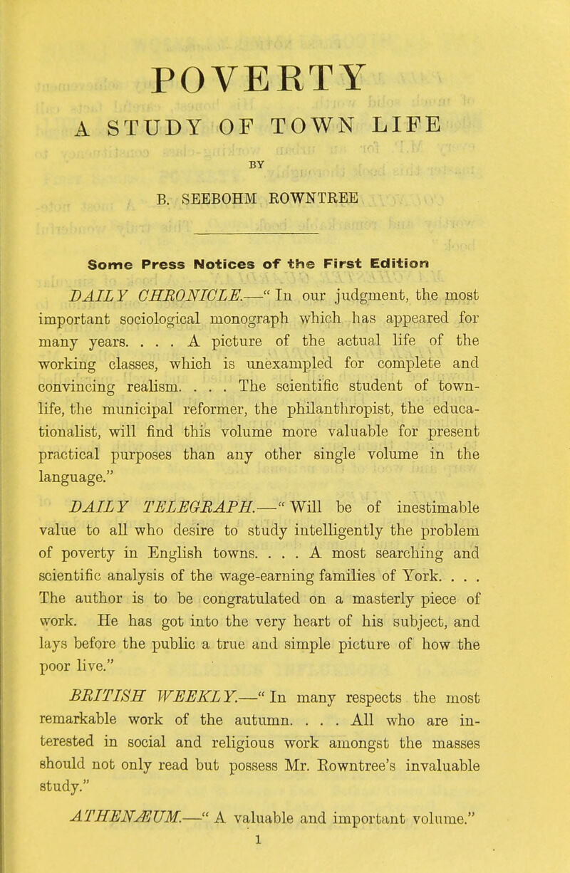 A STUDY OF TOWN LIFE BY B. SEEBOHM ROWNTREE Some Press Notices of the First Edition DAILY CHRONICLE.— lu our judgment, the most important sociological monograph which has appeared for many years. ... A picture of the actual life of the working classes, which is unexampled for complete and convincing realism. . . . The scientific student of town- life, the municipal reformer, the philanthropist, the educa- tionalist, will find this volume more valuable for present practical purposes than any other single volume in the language. DAILY TELEGBAPH.—Wi\\ be of inestimable value to aU who desire to study intelligently the problem of poverty in English towns. ... A most searching and scientific analysis of the wage-earning families of York. . . . The author is to be congratulated on a masterly piece of work. He has got into the very heart of his subject, and lays before the public a true and simple picture of how the poor live. BRITISH WEEKLY.—In many respects the most remarkable work of the autumn. . . . All who are in- terested in social and religious work amongst the masses should not only read but possess Mr. Eowntree's invaluable study. ATHENJEUM.— A valuable and important volume.