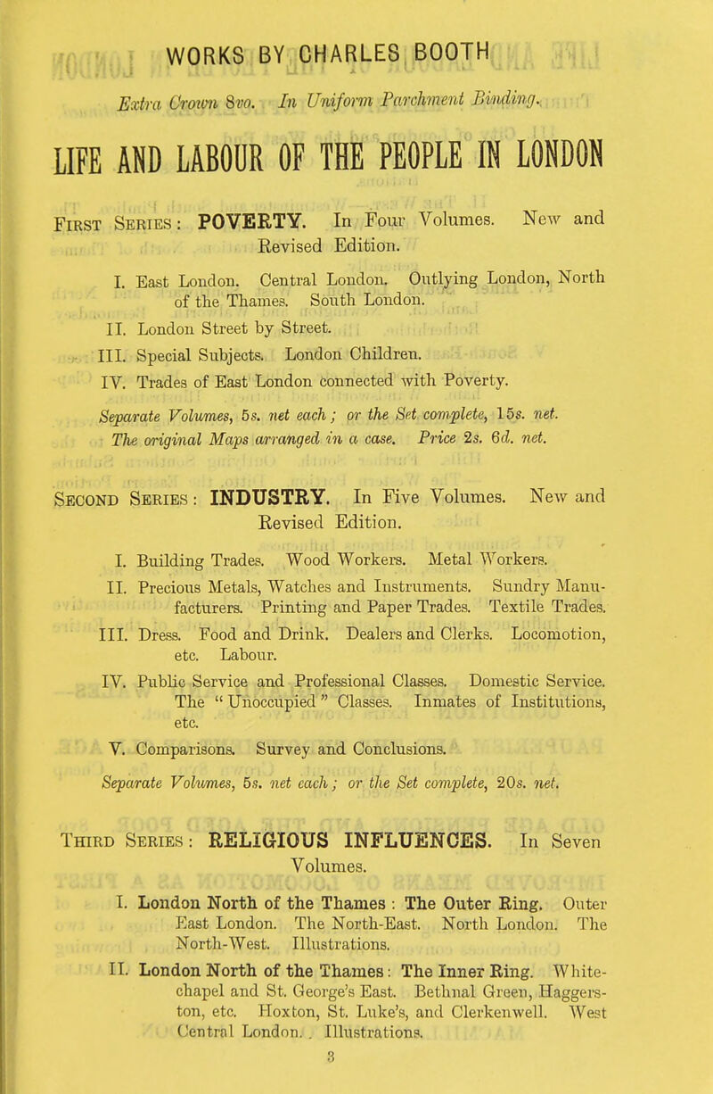 WORKS BY CHARLES BOOTH Extra Croxon 9>w. In Uniform Parchment Binding., LIFE AND LABOUR OF tflf PEOPLE IN LONDON First Series: POVERTY. In Four Volumes. New and Eevised Edition. I. East London. Central London. Outlying London, Nortli of the Thames. South London. II. London Street by Street. III. Special Subjects. London Children. IV. Trades of East London connected with Poverty. Separate Volumes, 5s. net each; or the Set complete, 15s. net. The original Maps arranged in a case. Price 2s. 6d. net. Second Series : INDUSTRY. In Five Volumes. New and Eevised Edition. I. Building Trades. Wood Workers. Metal Workers. II. Precious Metals, Watches and Instruments, Sundry Manu- facturers. Printing and Paper Trades. Textile Trades. III. Dress. Food and Drink. Dealers and Clerks. Locomotion, etc. Labour. IV. Public Service and Professional Classes. Domestic Service. The  Unoccupied  Classes. Inmates of Institutions, etc. V. Comparisons. Survey and Conclusions. Separate Volumes, 5s. net each; or the Set complete, 20s. net. Third Series : RELIGIOUS INFLUENCES. In Seven Volumes. I. London North of the Thames : The Outer Eing. Outer P^ast London. The North-East. North London. The North-West. Illustrations. IL London North of the Thames: The Inner Ring. White- chapel and St. George's East. Bethnal Green, Haggers- ton, etc. Koxton, St. Luke's, and Clerkenwell. West Central London. . Illustrations.