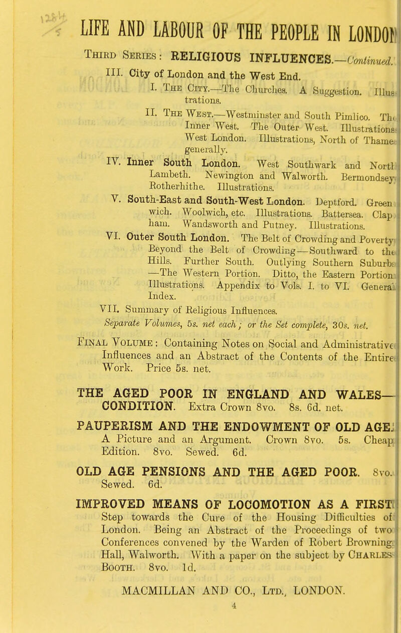 LIFE AND LABOUR OF THE PEOPLE IN LONDOf Third Series : RELIGIOUS INFLUENCES.-CWzW;. HI. City of London and the West End. I. The City.—The Cburclies. A Suggestion. lUua trations. II. The West.—Westminster and South Pimlico. Tha Inner West. The Outer West. lUustrationa West London. Illustrations, North of Thame* generally. IV. Inner South London. West Southwark and NortU Lambeth. Newington and Walworth. Bermondseyj Rotherhithe. Illustrations. V. South-East and South-West London. Depttbrd. Greem wich. Woolwich, etc. Illustrations. Battersea. Clapj ham. Wandsworth and Putney. Illustrations. VI. Outer South London. The Belt of Crowding and Poverty^ Beyond the Belt of Crowding—Southward to tha Hills. Further South. Outlying Southern Suburbs —The Western Portion. Ditto, the Eastern Portions Illustrations. Appendix to Vols. I. to VI. Generai Index. VII. Summary of Religious Influences. Separate Volumes, 5s. net each; or the Set complete, 30s. net. Final Volume : Containing Notes on Social and Administrativef Influences and an Abstract of the Contents of the Entirei Work. Price 5s. net. THE AGED POOR IN ENGLAND AND WALES- CONDITION. Extra Crown 8vo. 8s. 6d. net. PAUPERISM AND THE ENDOWMENT OF OLD AGEJ A Picture and an Argument. Crown 8vo. 5 s. Cheapf Edition. 8vo. Sewed. 6d. OLD AGE PENSIONS AND THE AGED POOR. 8vo.. Sewed. 6d. IMPROVED MEANS OF LOCOMOTION AS A FIRSTT Step towards the Cure of the Housing Difficulties ofi London. Being an Abstract of the Proceedings of twor Conferences convened by the Warden of Robert Browning: Hall, Walworth. With a paper on the subject by Charles^ Booth. 8vo. Id.