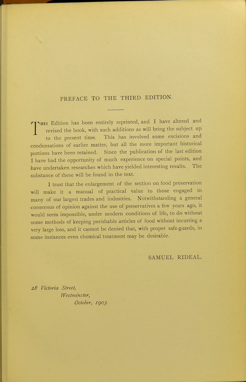 THIS Edition has been entirely reprinted, and I have altered and revised the book, with such additions as will bring the subject up to the present time. This has involved some excisions and condensations of earlier matter, but all the more important historical portions have been retained. Since the publication of the last edition I have had the opportunity of much experience on special points, and have undertaken researches which have yielded interesting results. The substance of these will be found in the text. I trust that the enlargement of the section on food preservation will make it a manual of practical value to those engaged in many of our largest trades and industries. Notwithstanding a general consensus of opinion against the use of preservatives a few years ago, it would seem impossible, under modern conditions of life, to do without some methods of keeping perishable articles of food without incurring a very large loss, and it cannot be denied that, with proper safe-guards, m some instances even chemical treatment may be desirable. SAMUEL RIDEAL. 28 Victoria Street, Westminster, October, igoj.