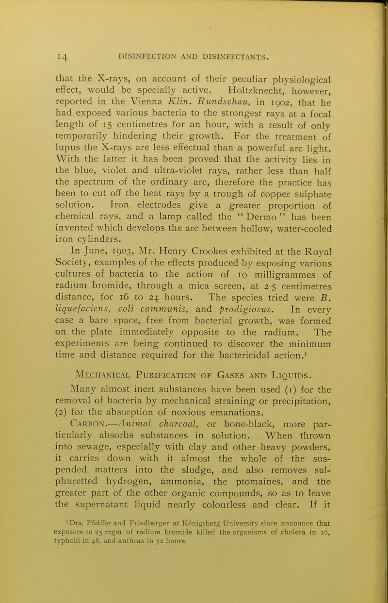 that the X-rays, on account of their peculiar physiological effect, would be specially active. Holtzknecht, however, reported in the Vienna Klin. Rundschau, in 1902, that he had exposed various bacteria to the strongest rays at a focal length of 15 centimetres for an hour, with a result of only temporarily hindering their growth. For the treatment of lupus the X-rays are less effectual than a powerful arc light. With the latter it has been proved that the activity lies in the blue, violet and ultra-violet rays, rather less than half the spectrum of the ordinary arc, therefore the practice has been to cut off the heat rays by a trough of copper sulphate solution. Iron electrodes give a greater proportion of chemical rays, and a lamp called the  Dermo  has been invented which develops the arc between hollow, water-cooled iron cylinders. In June, 1903, Mr. Henry Crookes exhibited at the Royal Society, examples of the effects produced by exposing various cultures of bacteria to the action of 10 milligrammes of radium bromide, through a mica screen, at 2-5 centimetres distance, for 16 to 24 hours. The species tried were B. liquefacicns, coli communis, and prodigiosus. In every case a bare space, free from bacterial growth, was formed on the plate immediately opposite to the radium. The experiments are being continued to discover the minimum time and distance required for the bactericidal action.' Mechanical Purification of Gases and Liquids. Many almost inert substances have been used (i) for the removal of bacteria by mechanical straining or precipitation, (2) for the absorption of noxious emanations. Carbon,—Animal charcoal, or bone-black, more par- ticularly absorbs substances in solution. When thrown into sewage, especially with clay and other heavy powders, it carries down with it almost the whole of the sus- pended matters into the sludge, and also removes sul- phuretted hydrogen, ammonia, the ptomaines, and the greater part of the other organic compounds, so as to leave the supernatant liquid nearly colourless and clear. If it ^Drs. Pfeiffer and Friedberger at Konigsberg University since announce that exposure to 25 mgm. of radium bromide killed the organisms of cholera in 16, typhoid in 48, and anthrax in 72 hours.