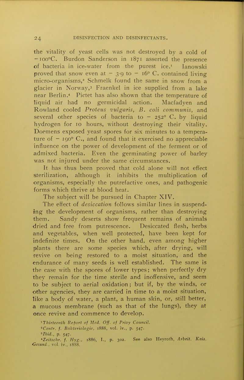 the vitality of yeast cells was not destroyed by a cold of -TOO°C. Burdon Sanderson in 1871 asserted the presence of bacteria in ice-water from the purest ice. lanowski proved that snow even at - 3 9 to - 16° C. contained living micro-organisms,^ Schmelk found the same in snow from a glacier in Norway,^ Fraenkel in ice supplied from a lake near Berlin/ Pictet has also shown that the temperature of liquid air had no germicidal action. Alacfadyen and Rowland cooled Proteus vulgaris, B. coli communis, and several other species of bacteria to - 252° C. by liquid hydrogen for 10 hours, without destroying their vitality. Doemens exposed yeast spores for six minutes to a tempera- ture of - igo° C, and found that it exercised no appreciable influence on the power of development of the ferment or of admixed bacteria. Even the germinating power of barley was not injured under the same circumstances. It has thus been proved that cold alone will not effect sterilization, although it inhibits the multiplication of organisms, especially the putrefactive ones, and pathogenic forms which thrive at blood heat. The subject will be pursued in Chapter XIV. The effect of desiccation follows similar lines in suspend- ing the development of organisms, rather than destroying them. Sandy deserts show frequent remains of animals dried and free from putrescence. Desiccated flesh, herbs and vegetables, when well protected, have been kept for indefinite times. On the other hand, even among higher plants there are some species which, after drying, will revive on being restored to a moist situation, and the endurance of many seeds is well established. The same is the case with the spores of lower types; when perfectly dry they remain for the time sterile and inoffensive, and seem to be subject to aerial oxidation; but if, by the winds, or other agencies, they are carried in time to a moist situation, like a body of water, a plant, a human skin, or, still better, a mucous membrane (such as that of the lungs), they at once revive and commence to develop. ^Thirteenth Report of Med. Off. of Privy Council. 'Centr. f. Bnhteriologie, 1888, vol. iv., p. 547. »7bW., p. 547. *Zeitschr. f. Hyg., 1886, I., p. 302. See also Heyroth, Arbeit. Kais. Cesund-, vol. iv., 18S8.