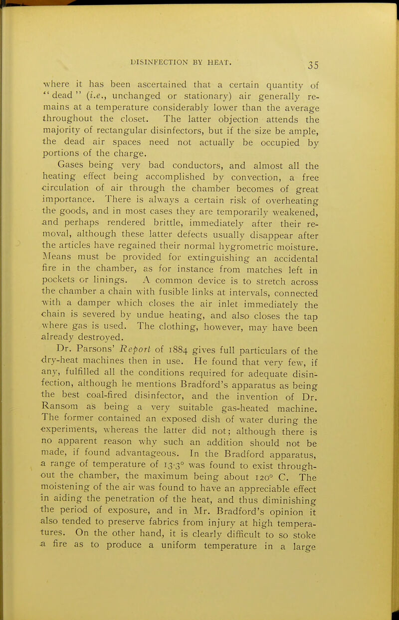 where it has been ascertained that a certain quantity of  dead  (i.e., unchanged or stationary) air generally re- mains at a temperature considerably lower than the average throughout the closet. The latter objection attends the majority of rectangular disinfectors, but if the size be ample, the dead air spaces need not actually be occupied by portions of the charge. Gases being very bad conductors, and almost all the heating effect being accomplished by convection, a free circulation of air through the chamber becomes of great importance. There is always a certain risk of overheating the goods, and in most cases they are temporarily M-eakened, and perhaps rendered brittle, immediately after their re- moval, although these latter defects usually disappear after the articles have regained their normal hygrometric moisture. Means must be provided for extinguishing an accidental fire in the chamber^ as for instance from matches left in pockets or linings. A common device is to stretch across the chamber a chain with fusible links at intervals, connected with a damper which closes the air inlet immediately the chain is severed by undue heating, and also closes the tap where gas is used. The clothing, however, may have been already destroyed. Dr. Parsons' Report of 1884 gives full particulars of the <lry-heat machines then in use. He found that very few, if any, fulfilled all the conditions required for adequate disin- fection, although he mentions Bradford's apparatus as being the best coal-fired disinfector, and the invention of Dr. Ransom as being a very suitable gas-heated machine. The former contained an exposed dish of water during the ■experiments, whereas the latter did not; although there is no apparent reason why such an addition should not be made, if found advantageous. In the Bradford apparatus, a range of temperature of 13-3° was found to exist through- out the chamber, the maximum being about 120° C. The moistening of the air was found to have an appreciable effect in aiding the penetration of the heat, and thus diminishing the period of exposure, and in Mr. Bradford's opinion it also tended to preserve fabrics from injury at high tempera- tures. On the other hand, it is clearly difficult to so stoke a fire as to produce a uniform temperature in a large