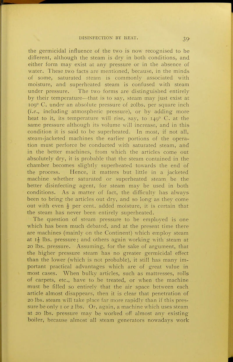 the germicidal influence of the two is now recognised to be diflerent, aUhough the steam is dry in both conditions, and either form may exist at any pressure or in tlie absence of water. I'liese two facts are mentioned, because, in the minds of some, saturated steam is commonly associated with moisture, and superheated steam is confused with steam under pressure. The two forms are distinguished entirely by their temperature—that is to say, steam may just exist at 109° C. under an absolute pressure of 2olbs. per square inch (i.e., including atmospheric pressure), or by adding more heat to it, its temperature will rise, say, to 149° C. at the same pressure although its volume will increase, and in this condition it is said to be superheated. In most, if not all, steam-jacketed machines the earlier portions of the opera- tion must perforce be conducted with saturated steam, and in the better machines, from which the articles come out absolutely dry, it is probable that the steam contained in the chamber becomes slightly superheated towards the end of the process. Hence, it matters but little in a jacketed machine whether saturated or superheated steam be the better disinfecting agent, for steam may be used in both conditions. As a matter of fact, the difificult)^ has always been to bring the articles out dry, and so long as they come out with even ^ per cent, added moisture, it is certain that the steam has never been entirely superheated. The question of steam pressure to be employed is one which has been much debated, and at the present time there are machines (mainly on the Continent) which employ steam at IJ lbs. pressure; and others again working with steam at 20 lbs. pressure. Assuming, for the sake of argument, that the higher pressure steam has no greater germicidal effect than the lower (which is not probable), it still has many im- portant jDractical advantages which are of great value in most cases. When bulky articles, such as mattresses, rolls of carpets, etc., have to be treated, or when the machine must be filled so entirely that the air space between each article almost disappears, then it is clear that penetration of 20 lbs. steam will take place far more rapidlv than if this pres- sure be only i or 2 lbs. Or, again, a machine which uses steam at 20 lbs. pressure may be worked off almost any existing boiler, because almost all steam generators nowadays work