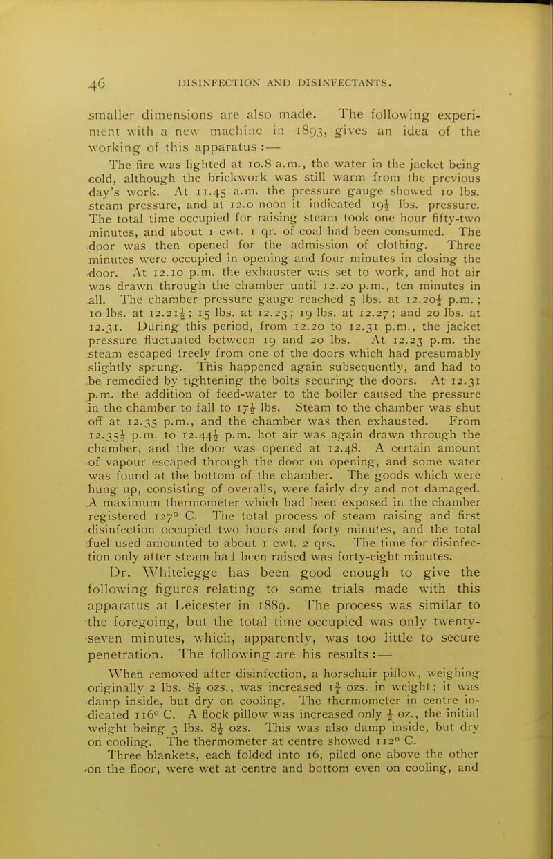 smaller dimensions are also made. The following experi- ment with a new machine in 1893, gives an idea of the working of this apparatus : — The fire was lighted at 10.8 a.m., the water in the jacket being cold, although the brickwork was still warm from the previous day's work. At 11.45 ^^'^^ pressure gauge showed 10 lbs. .steam pressure, and at 12.0 noon it indicated 19^ lbs. pressure. The total time occupied for raising steam took one hour fifty-two minutes, and about i cwt. i qr. of coal had been consumed. The •door was then opened for the admission of clothing. Three minutes were occupied in opening and four minutes in closing the •door. At 12.10 p.m. the exhauster was set to work, and hot air was drawn through the chamber until 12.20 p.m., ten minutes in .all. The chamber pressure gauge reached 5 lbs. at 12.20J p.m. ; 10 lbs. at I2.2ii; 15 lbs. at 12.23; '9 l'^-'- 12.ly; and 20 lbs. at .12.31. During this period, from 12.20 to 12.31 p.m., the jacket pressure fluctuated between 19 and 20 lbs. At 12.23 p-m. the :Steam escaped freely from one of the doors which had presumably .slightly sprung. This happened again subsequently, and had to be remedied by tightening the bolts securing the doors. At 12.31 p.m. the addition of feed-water to the boiler caused the pressure .in the chamber to fall to 17^ lbs. Steam to the chamber was shut off at 12.35 P-m., and the chamber was then exhausted. From 12.35^ p.m. to 12.44+ p.m. hot air was again drawn through the .chamber, and the door was opened at 12.48. A certain amount .of vapour escaped through the door on opening, and some water was found at the bottom of the chamber. The goods which were hung up, consisting of overalls, were fairly dry and not damaged. .A maximum thermometer which had been exposed in the chamber registered 127° C. The total process of steam raising and first disinfection occupied two hours and forty minutes, and the total ■fuel used amounted to about i cwt. 2 qrs. The time for disinfec- tion only after steam ha J been raised was forty-eight minutes. Dr. Whitelegge has been good enough to give the following figures relating to some trials made with this apparatus at Leicester in i88g. The process w-as similar to the foregoing, but the total time occupied was only tw-enty- •seven minutes, which, apparently, was too little to secure penetration. The following are his results: — When removed after disinfection, a horsehair pillow, weighing originally 2 lbs. Si ozs., was increased if ozs. in weight; it was •damp inside, but dry on cooling. The thermometer in centre in- •dicated 116° C. A flock pillow was increased only i oz., the initial weight being 3 lbs. 8| ozs. This was also damp inside, but dry on cooling. The thermometer at centre showed 112° C. Three blankets, each folded into 16, piled one above the other 'On the floor, were wet at centre and bottom even on cooling, and