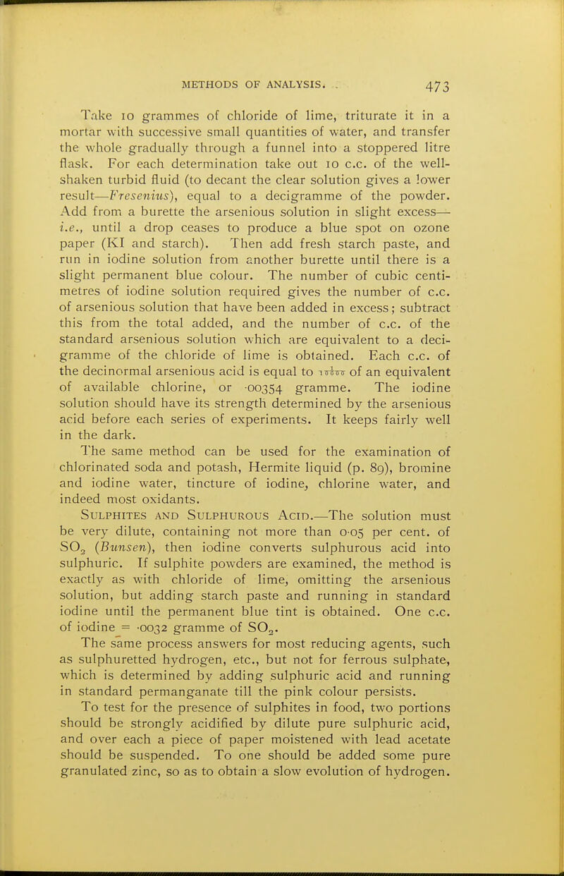 Take lo grammes of chloride of lime, triturate it in a mortar with successive small quantities of water, and transfer the whole gradually through a funnel into a stoppered litre flask. For each determination take out lo c.c. of the well- shaken turbid fluid (to decant the clear solution gives a lower result—Fresenius), equal to a decigramme of the powder. Add from a burette the arsenious solution in slight excess— i.e., until a drop ceases to produce a blue spot on ozone paper (KI and starch). Then add fresh starch paste, and run in iodine solution from another burette until there is a slight permanent blue colour. The number of cubic centi- metres of iodine solution required gives the number of c.c. of arsenious solution that have been added in excess; subtract this from the total added, and the number of c.c. of the standard arsenious solution which are equivalent to a deci- gramme of the chloride of lime is obtained. Each c.c. of the decinormal arsenious acid is equal to ittwu of an equivalent of available chlorine, or -00354 gramme. The iodine solution should have its strength determined by the arsenious acid before each series of experiments. It keeps fairly well in the dark. The same method can be used for the examination of chlorinated soda and potash, Hermite liquid (p. 89), bromine and iodine water, tincture of iodine^ chlorine water, and indeed most oxidants. Sulphites and Sulphurous Acid.—The solution must be very dilute, containing not more than 0-05 per cent, of SO2 (Bimsen), then iodine converts sulphurous acid into sulphuric. If sulphite powders are examined, the method is exactly as with chloride of lime^ omitting the arsenious solution, but adding starch paste and running in standard iodine until the permanent blue tint is obtained. One c.c. of iodine - -0032 gramme of SO2. The same process answers for most reducing agents, such as sulphuretted hydrogen, etc., but not for ferrous sulphate, which is determined by adding sulphuric acid and running in standard permanganate till the pink colour persists. To test for the presence of sulphites in food, two portions should be strongly acidified by dilute pure sulphuric acid, and over each a piece of paper moistened with lead acetate should be suspended. To one should be added some pure granulated zinc, so as to obtain a slow evolution of hydrogen.