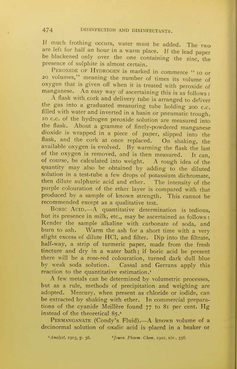 If much frothing occurs, water must be added. The two are left for half an hour in a warm place. If the lead paper be blackened only over the one containing the zinc, the presence of sulphite is almost certain. Peroxide of Hydrogen is marked in commerce  lo or 20 volumes, meaning the number of times its volume of oxygen that is given off when it is treated with peroxide of manganese. An easy way of ascertaining this is as follows : A flask with, cork and delivery tube is arranged to deliver the gas into a graduated measuring tube holding 200 c.c. filled with water and inverted in a basin or pneumatic trough. 10 c.c. of the hydrogen peroxide solution are measured into the flask. About a gramme of finely-powdered manganese dioxide is wrapped in a piece of paper, slipped into the flask, and the cork at once replaced. On shaking, the available oxygen is evolved. By warming the flask the last of the oxygen is removed, and is then measured. It can, of course, be calculated into weight. A rough idea of the quantity may also be obtained by adding to the diluted solution in a test-tube a few drops of potassium dichromate, then dilute sulphuric acid and ether. The intensity of the purple colouration of the ether layer is compared with that produced by a sample of known strength. This cannot be recommended except as a qualitative test. Boric Acid.—A quantitative determination is tedious, but its presence in milk, etc., may be ascertained as follows : Render the sample alkaline with carbonate of soda, and burn to ash. Warm the ash for a short time with a very slight excess of dilute HCl, and filter. Dip into the filtrate, half-way, a strip of turmeric paper, made from the fresh tincture and dry in a water bath; if boric acid be present there will be a rose-red colouration, turned dark dull blue by weak soda solution. Cassal and Gerrans apply this reaction to the quantitative estimation.' A few metals can be determined by volumetric processes, but as a rule, methods of precipitation and weighing are adopted. Mercury, when present as chloride or iodide, can be extracted by shaking with ether. In commercial prepara- tions of the cyanide Meill^re found 77 to 81 per cent. Hg instead of the theoretical 85.^ Permanganate (Condy's Fluid).—A known volume of a decinormal solution of oxalic acid is placed in a beaker or ^Analyst, 1903, p. 36, ^Journ. Pharm. Chem, 1901, xiv., 356.