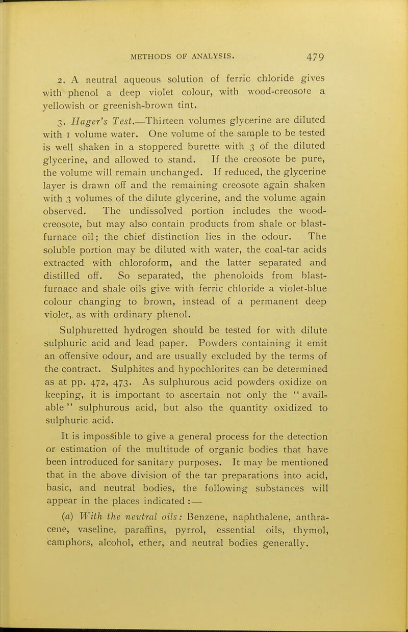 2. A neutral aqueous solution of ferric chloride gives with phenol a deep violet colour, with wood-creosote a yellowish or greenish-brown tint. 3. Hager's Test.—Thirteen volumes glycerine are diluted with I volume water. One I'olume of the sample to be tested is well shaken in a stoppered burette with 3 of the diluted glycerine, and allowed to stand. If the creosote be pure, the volume will remain unchanged. If reduced, the glycerine layer is drawn off and the remaining creosote again shaken with 3 volumes of the dilute glycerine, and the volume again observed. The undissolved portion includes the wood- creosote, but may also contain products from shale or blast- furnace oil; the chief distinction lies in the odour. The soluble portion may be diluted with water, the coal-tar acids extracted with chloroform, and the latter separated and distilled off. So separated, the phenoloids from blast- furnace and shale oils give with ferric chloride a violet-blue colour changing to brown, instead of a permanent deep violet,, as with ordinary phenol. Sulphuretted hydrogen should be tested for with dilute sulphuric acid and lead paper. Powders containing it emit an offensive odour, and are usually excluded by the terms of the contract. Sulphites and hypochlorites can be determined as at pp. 472, 473. As sulphurous acid powders oxidize on keeping, it is important to ascertain not only the  avail- able  sulphurous acid, but also the quantity oxidized to sulphuric acid. It is imposS^ible to give a general process for the detection or estimation of the multitude of organic bodies that have been introduced for sanitary purposes. It may be mentioned that in the above division of the tar preparations into acid, basic, and neutral bodies, the following substances will appear in the places indicated : — (a) With the neutral oils: Benzene, naphthalene, anthra- cene, vaseline, paraffins, pyrrol, essential oils, thymol, camphors, alcohol, ether, and neutral bodies generally.