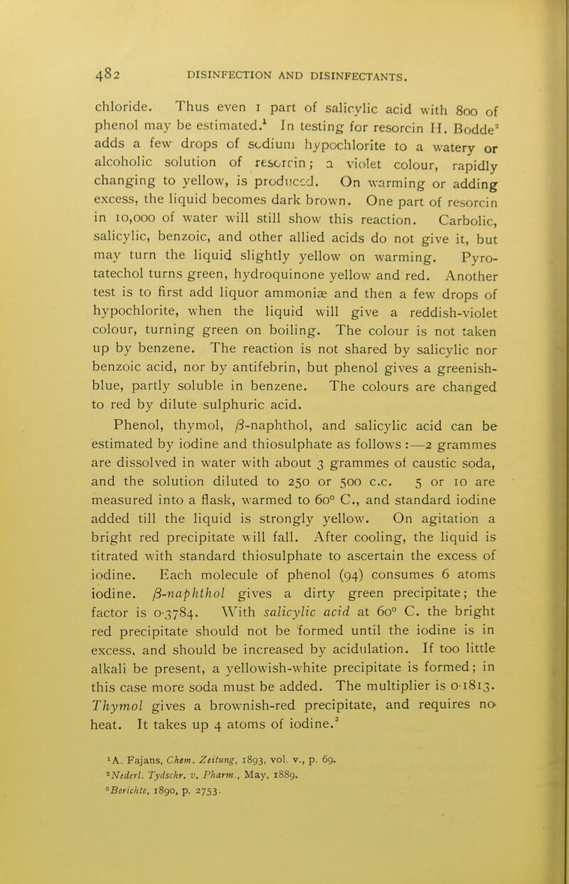 chloride. Thus even i part of salicylic acid with 800 of phenol may be estimated.^ In testing for resorcin H. Bodde adds a few drops of sodium hypochlorite to a watery or alcoholic solution of resorrin; a violet colour, rapidly changing to yellow, is produced. On warming or adding excess, the liquid becomes dark brown. One part of resorcin in 10,000 of water will still show this reaction. Carbolic, salicylic, benzoic, and other allied acids do not give it, but may turn the liquid slightly yellow on warming. Pyro- tatechol turns green, hydroquinone yellow and red. Another test is to first add liquor ammonise and then a few drops of hypochlorite, when the liquid will give a reddish-violet colour, turning green on boiling. The colour is not taken up by benzene. The reaction is not shared by salicylic nor benzoic acid, nor by antifebrin, but phenol gives a greenish- blue, partl)^ soluble in benzene. The colours are changed to red by dilute sulphuric acid. Phenol, thymol, ^-naphthol, and salicylic acid can be estimated by iodine and thiosulphate as follows :—2 grammes are dissolved in water with about 3 grammes of caustic soda, and the solution diluted to 250 or 500 c.c. 5 or 10 are measured into a flask, warmed to 60° C, and standard iodine added till the liquid is strongly yellow. On agitation a bright red precipitate will fall. After cooling, the liquid is titrated with standard thiosulphate to ascertain the excess of iodine. Each molecule of phenol (94) consumes 6 atoms iodine, ^-naphthol gives a dirty green precipitate; the factor is 0-3784. With salicylic acid at 60° C. the bright red precipitate should not be formed until the iodine is in excess, and should be increased by acidulation. If too little alkali be present, a yellowish-white precipitate is formed; in this case more soda must be added. The multiplier is 0-1813. Thymol gives a brownish-red precipitate, and requires no- heat. It takes up 4 atoms of iodine.^ lA. Fajans, Chm. Zeitung, iSg^, vol. v., p. 69. ^Nederl. Tydschr. v. PJiarm., May, 1889. '^Berichte, 1890, p. 2753.