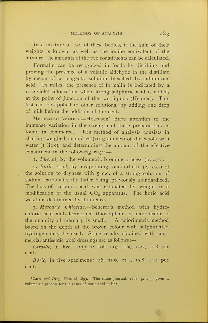 in a mixture of two of these bodies, if the sum of their weights is known, as well as the iodine equivalent of the mixture, the amounts of the two constituents can be calculated. Formalin can be recognized in foods by distilling and proving the presence of a volatile aldehyde in the distillate by means of a magenta solution bleached by sulphurous acid. In milks, the presence of formalin is indicated by a rose-violet colouration when strong sulphuric acid is added, at the point of junction of the two liquids (Hehner). This test can be applied to other solutions, by adding one drop of milk before the addition of the acid. Medicated Wools.—Hoseason^ drew attention to the immense variation in the strength of these preparations as found in commerce. His method of analysis consists in shaking weighed quantities (10 grammes) of the wools with water (i litre), and determining the amount of the effective constituent in the following way : — 1. Phenol, by the volumetric bromine process (p. 475). 2. Boric Acid, by evaporating one-fortieth (25 c.c.) of the solution to dryness with 5 c.c. of a strong solution of sodium carbonate, the latter being previously standardized. The loss of carbonic acid was estimated by weight in a modification of the usual CO2 apparatus. The boric acid was thus determined by difference. 3. Mercuric Chloride.—Scherer's method with hydro- chloric acid and'^decinormal thiosulphate is inapplicable if the quantity of mercury is small. A colorimetric method based on the depth of the brown colour with sulphuretted hydrogen may be used. Some results obtained with com- mercial antiseptic wool dressings are as follows :— Carbolic, in five samples: i-o6, l07, 0'69, 0'25, 5-08 per cent. Boric, in five specimens: 36, 21-6, 27-1, 15-8, 14-4 per cent. ''^Ckem. and Drug., Feb. i8, 1893. The same Journal, 1898, p. 235, gives a volumetric process for the assay of boric acid in lint.