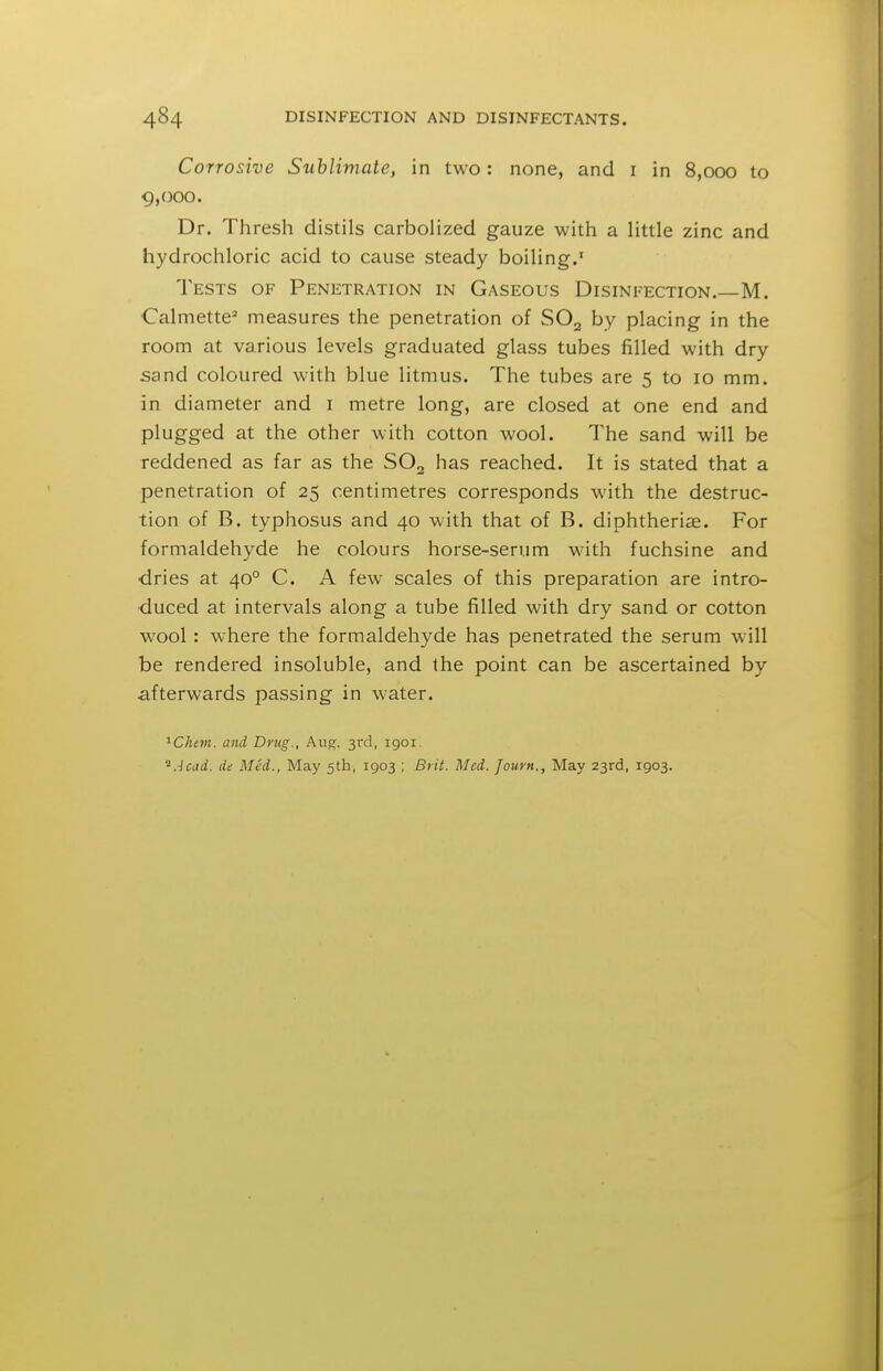 Corrosive Sublimate, in two: none, and i in 8,000 to 9,000. Dr. Thresi:! distils carbolized gauze with a little zinc and hydrochloric acid to cause steady boiling. Tests of Penetration in Gaseous Disinfection.—M. Calmette^ measures the penetration of SO2 by placing in the room at various levels graduated glass tubes filled with dry sand coloured with blue litmus. The tubes are 5 to 10 mm. in diameter and i metre long, are closed at one end and plugged at the other with cotton wool. The sand will be reddened as far as the SO2 has reached. It is stated that a penetration of 25 centimetres corresponds with the destruc- tion of B. typhosus and 40 with that of B. diphtheriae. For formaldehyde he colours horse-serum with fuchsine and ■dries at 40° C. A few scales of this preparation are intro- duced at intervals along a tube filled with dry sand or cotton wool: where the formaldehyde has penetrated the serum will be rendered insoluble, and the point can be ascertained by afterwards passing in water. ^Chem. and Drug., Au^;. 3rd, igoi. ^Acud. de Med., May 5th, 1903 ; Brit. Med. Journ., May 23rd, 1903.